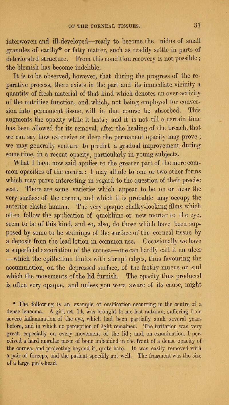 interwoven and ill-developed—ready to become the nidus of small granules of earthy* or fatty matter, such as readily settle in parts of deteriorated structure. From this condition recovery is not possible; the blemish has become indelible. It is to be observed, however, that during the progress of the re- parative process, there exists in the part and its immediate vicinity a quantity of fresh material of that kind which denotes an over-activity of the nutritive function, and which, not being employed for conver- sion into permanent tissue, will in due course be absorbed. This augments the opacity while it lasts; and it is not till a certain time has been allowed for its removal, after the healing of the breach, that we can say how extensive or deep the permanent opacity may prove ; we may generally venture to predict a gradual improvement during sometime, in a recent opacity, particularly in young subjects. What I have now said applies to the greater part of the more com- mon opacities of the cornea : I may allude to one or two other forms which may prove interesting in regard to the question of their precise seat. There are some varieties which appear to be on or near the very surface of the cornea, and which it is probable may occupy the anterior elastic lamina. The very opaque chalky-looking films which often follow the application of quicklime or new mortar to the eye, seem to be of this kind, and so, also, do those which have been sup- posed by some to be stainings of the surface of the corneal tissue by a deposit from the lead lotion in common use. Occasionally we have a superficial excoriation of the cornea—one can hardly call it an ulcer —which the epithelium limits with abrupt edges, thus favouring the accumulation, on the depressed surface, of the frothy mucus or sud which the movements of the lid furnish. The opacity thus produced is often very opaque, and unless you were aware of its cause, might * The following is an example of ossification occurring in the centre of a dense lencoma. A girl, set. 14, was brought to me last autumn, suffering from severe inflammation of the eye, which had been partially sunk several years before, and in which no perception of light remained. The irritation was very great, especially on every movement of the lid; and, on examination, I per- ceived a hard angular piece of bone imbedded in the front of a dense opacity of the cornea, and projecting beyond it, quite bare. It was easily removed with a pair of forceps, and the patient speedily got well. The fragment was the size of a large pin's-head.