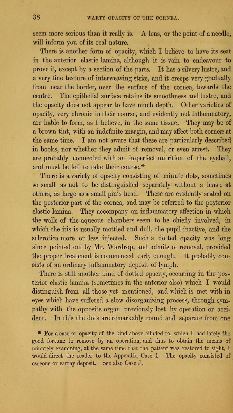 seem more serious than it really is. A lens, or the point of a needle, will inform you of its real nature. There is another form of opacity, which I believe to have its seat in the anterior elastic lamina, although it is vain to endeavour to prove it, except by a section of the parts. It has a silvery lustre, and a very fine texture of interweaving stria?, and it creeps very gradually from near the border, over the surface of the cornea, towards the centre. The epithelial surface retains its smoothness and lustre, and the opacity does not appear to have much depth. Other varieties of opacity, very chronic in their course, and evidently not inflammatory, are liable to form, as I believe, in the same tissue. They may be of a brown tint, with an indefinite margin, and may affect both cornese at the same time. I am not aware that these are particularly described in books, nor whether they admit of removal, or even arrest. They are probably connected with an imperfect nutrition of the eyeball, and must be left to take their course.* There is a variety of opacity consisting of minute dots, sometimes so small as not to be distinguished separately without a lens ; at others, as large as a small pin's head. These are evidently seated on the posterior part of the cornea, and may be referred to the posterior elastic lamina. They accompany an inflammatory affection in which the walls of the aqueous chambers seem to be chiefly involved, in which the iris is usually mottled and dull, the pupil inactive, and the sclerotica more or less injected. Such a dotted opacity was long since pointed out by Mr. Wardrop, and admits of removal, provided the proper treatment is commenced early enough. It probably con- sists of an ordinary inflammatory deposit of lymph. There is still another kind of dotted opacity, occurring in the pos- terior elastic lamina (sometimes in the anterior also) which I would distinguish from all those yet mentioned, and which is met with in eyes which have suffered a slow disorganizing process, through sym- pathy with the opposite organ previously lost by operation or acci- dent. In this the dots are remarkably round and separate from one * For a case of opacity of the kind above alluded to, which I had lately the good fortune to remove by an operation, and thus to obtain the means of minutely examining, at the same time that the patient was restored to sight, I would direct the reader to the Appendix, Case I. The opacity consisted of osseous or earthy deposit. See also Case J.