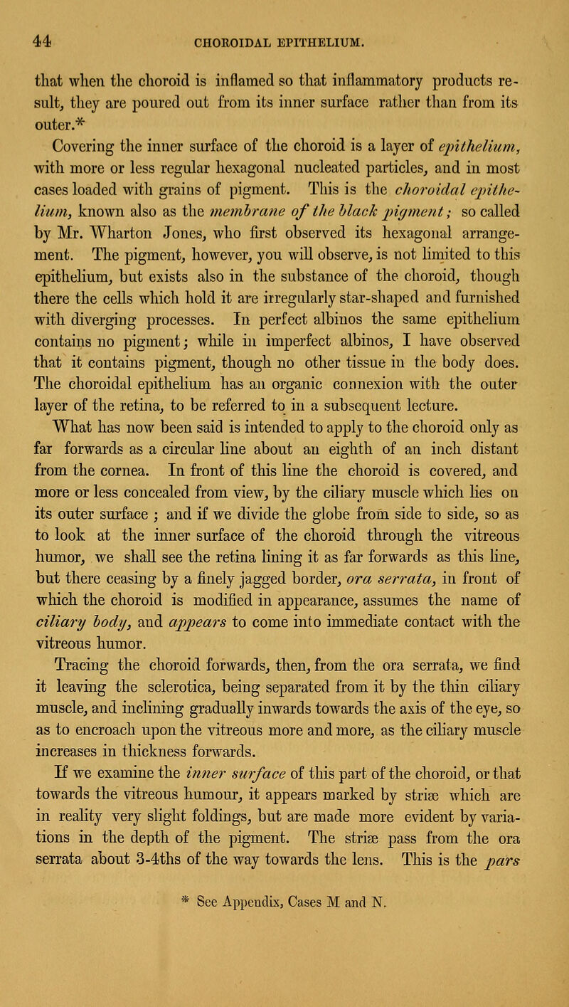 that when the choroid is inflamed so that inflammatory products re- sult, they are poured out from its inner surface rather than from its outer.* Covering the inner surface of the choroid is a layer of epithelium, with more or less regular hexagonal nucleated particles, and in most cases loaded with grains of pigment. This is the choroidal epithe- lium, known also as the membrane of the black pigment; so called by Mr. Wharton Jones, who first observed its hexagonal arrange- ment. The pigment, however, you will observe, is not limited to this epithelium, but exists also in the substance of the choroid, though there the cells which hold it are irregularly star-shaped and furnished with diverging processes. In perfect albinos the same epithelium contains no pigment; while in imperfect albinos, I have observed that it contains pigment, though no other tissue in the body does. The choroidal epithelium has an organic connexion with the outer layer of the retina, to be referred to in a subsequent lecture. What has now been said is intended to apply to the choroid only as far forwards as a circular line about an eighth of an inch distant from the cornea. In front of this line the choroid is covered, and more or less concealed from view, by the ciliary muscle which lies on its outer surface ; and if we divide the globe from side to side, so as to look at the inner surface of the choroid through the vitreous humor, we shall see the retina lining it as far forwards as this line, but there ceasing by a finely jagged border, ora serrata, in front of which the choroid is modified in appearance, assumes the name of ciliary body, and appears to come into immediate contact with the vitreous humor. Tracing the choroid forwards, then, from the ora serrata, we find it leaving the sclerotica, being separated from it by the thin ciliary muscle, and inclining gradually inwards towards the axis of the eye, so as to encroach upon the vitreous more and more, as the ciliary muscle increases in thickness forwards. If we examine the inner surface of this part of the choroid, or that towards the vitreous humour, it appears marked by strise which are in reality very slight foldings, but are made more evident by varia- tions in the depth of the pigment. The strise pass from the ora serrata about 3-4ths of the way towards the lens. This is the pars * See Appendix, Cases M and N.