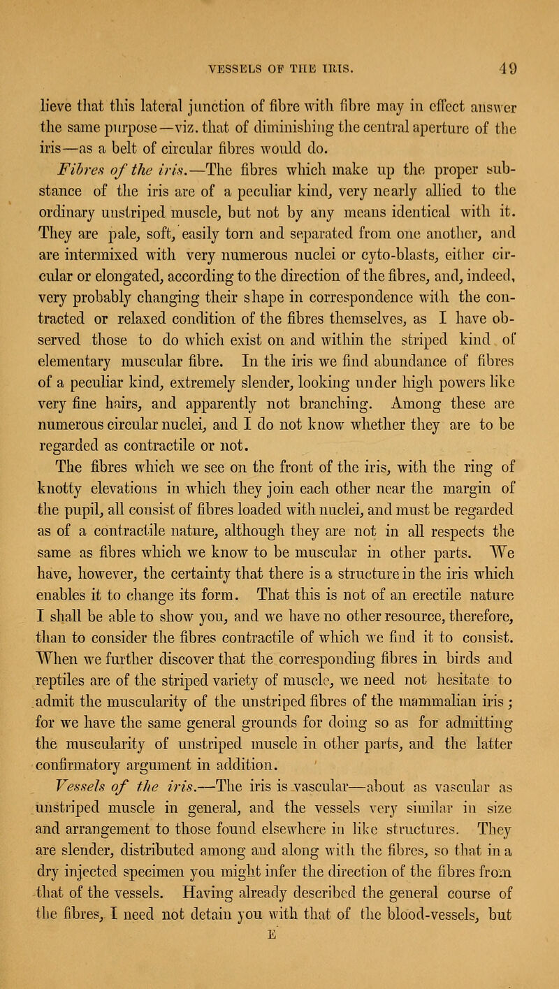 lieve that this lateral junction of fibre with fibre may in effect answer the same purpose—viz. that of diminishing the central aperture of the iris—as a belt of circular fibres would do. Fibres of the iris.—The fibres which make up the proper sub- stance of the iris are of a peculiar kind, very nearly allied to the ordinary uustriped muscle, but not by any means identical with it. They are pale, soft, easily torn and separated from one another, and are intermixed with very numerous nuclei or cyto-blasts, either cir- cular or elongated, according to the direction of the fibres, and, indeed, very probably changing their shape in correspondence with the con- tracted or relaxed condition of the fibres themselves, as I have ob- served those to do which exist on and within the striped kind of elementary muscular fibre. In the iris we find abundance of fibres of a peculiar kind, extremely slender, looking under high powers like very fine hairs, and apparently not branching. Among these are numerous circular nuclei, and I do not know whether they are to be regarded as contractile or not. The fibres which we see on the front of the iris, with the ring of knotty elevations in which they join each other near the margin of the pupil, all consist of fibres loaded with nuclei, and must be regarded as of a contractile nature, although they are not in all respects the same as fibres which we know to be muscular in other parts. We have, however, the certainty that there is a structure in the iris which enables it to change its form. That this is not of an erectile nature I shall be able to show you, and we have no other resource, therefore, than to consider the fibres contractile of which we find it to consist. When we further discover that the corresponding fibres in birds and reptiles are of the striped variety of muscle, we need not hesitate to admit the muscularity of the unstriped fibres of the mammalian iris ; for we have the same general grounds for doing so as for admitting the muscularity of unstriped muscle in other parts, and the latter confirmatory argument in addition. Vessels of the iris.—The iris is vascular—about as vascular as unstriped muscle in general, and the vessels very similar in size and arrangement to those found elsewhere in like structures. They are slender, distributed among and along with the fibres, so that in a dry injected specimen you might infer the direction of the fibres from that of the vessels. Having already described the general course of the fibres, I need not detain you with that of the blood-vessels, but e