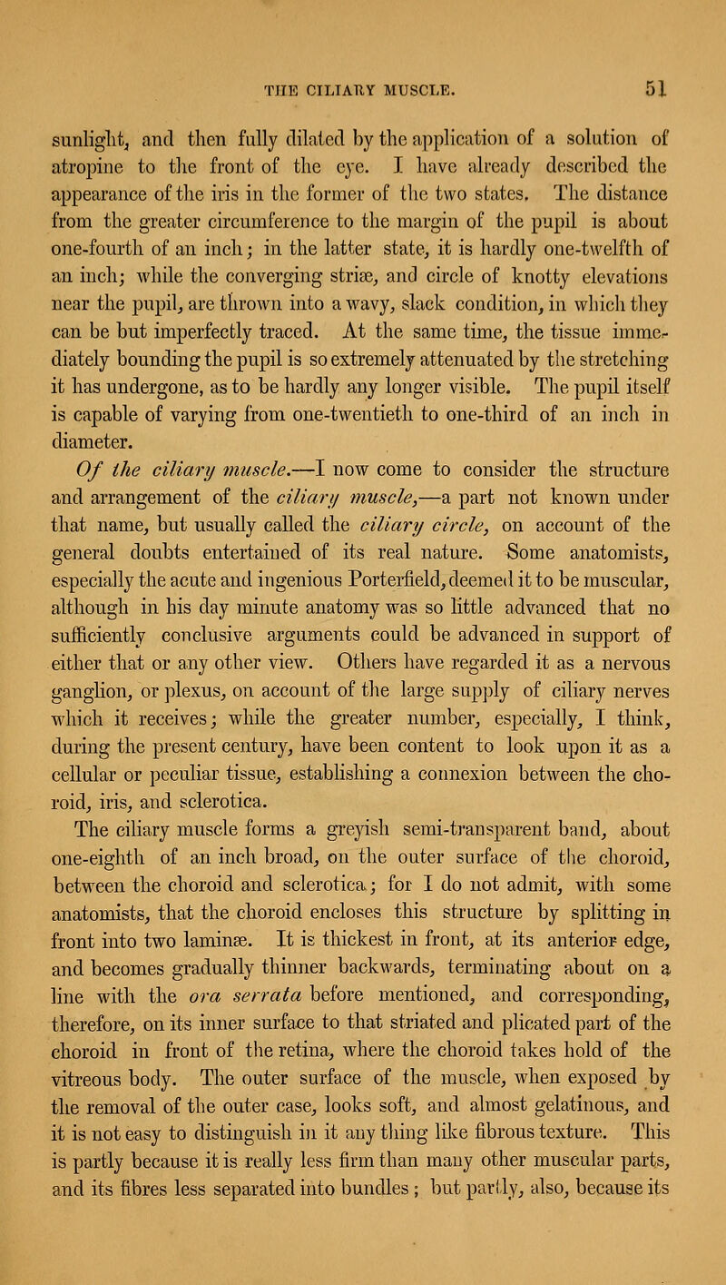 sunlight, and then fully dilated by the application of a solution of atropine to the front of the eye. I have already described the appearance of the iris in the former of the two states. The distance from the greater circumference to the margin of the pupil is about one-fourth of an inch; in the latter state, it is hardly one-twelfth of an inch; while the converging strise, and circle of knotty elevations near the pupil, are thrown into a wavy, slack condition, in which they can be but imperfectly traced. At the same time, the tissue imme*- diately bounding the pupil is so extremely attenuated by the stretching it has undergone, as to be hardly any longer visible. The pupil itself is capable of varying from one-twentieth to one-third of an inch in diameter. Of the ciliary muscle.—I now come to consider the structure and arrangement of the ciliary muscle,—a part not known under that name, but usually called the ciliary circle, on account of the general doubts entertained of its real nature. Some anatomists, especially the acute and ingenious Porterfield, deemed it to be muscular, although in his day minute anatomy was so little advanced that no sufficiently conclusive arguments could be advanced in support of either that or any other view. Others have regarded it as a nervous ganglion, or plexus, on account of the large supply of ciliary nerves which it receives; while the greater number, especially, I think, during the present century, have been content to look upon it as a cellular or peculiar tissue, establishing a connexion between the cho- roid, iris, and sclerotica. The ciliary muscle forms a greyish semi-transparent band, about one-eighth of an inch broad, on the outer surface of the choroid, between the choroid and sclerotica; for I do not admit, with some anatomists, that the choroid encloses this structure by splitting in front into two laminse. It is thickest in front, at its anterior edge, and becomes gradually thinner backwards, terminating about on a line with the ora serrata before mentioned, and corresponding^ therefore, on its inner surface to that striated and plicated part of the choroid in front of the retina, where the choroid takes hold of the vitreous body. The outer surface of the muscle, when exposed by the removal of the outer case, looks soft, and almost gelatinous, and it is not easy to distinguish in it any thing like fibrous texture. This is partly because it is really less firm than many other muscular parts, and its fibres less separated into bundles ; but partly, also, because its