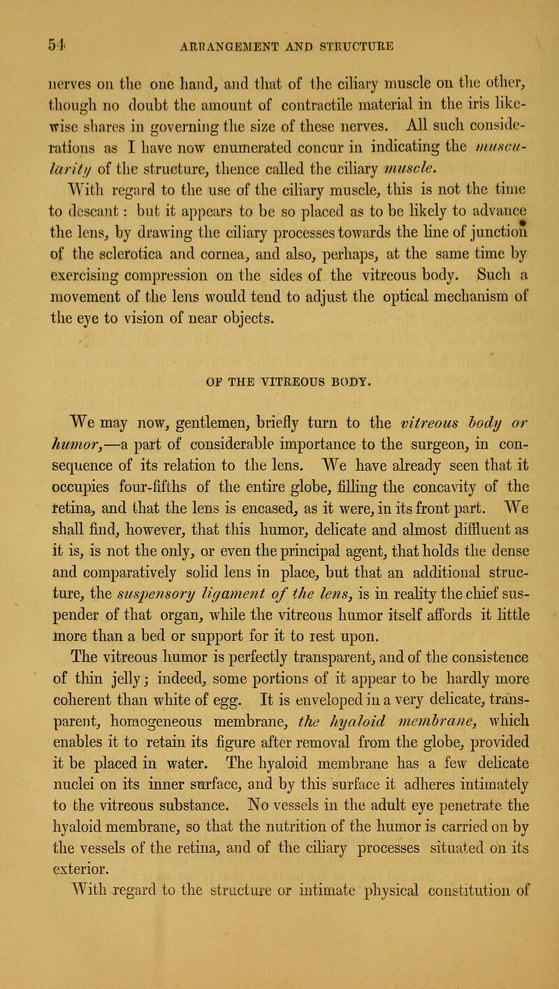 5J< ARRANGEMENT AND STRUCTURE nerves on the one hand, and that of the ciliary muscle on the other, though no doubt the amount of contractile material in the iris like- wise shares in governing the size of these nerves. All such conside- rations as I have now enumerated concur in indicating the muscu- larity of the structure, thence called the ciliary muscle. With regard to the use of the ciliary muscle, this is not the time to descant: but it appears to be so placed as to be likely to advance the lens, by drawing the ciliary processes towards the line of junction of the sclerotica and cornea, and also, perhaps, at the same time by exercising compression on the sides of the vitreous body. Such a movement of the lens would tend to adjust the optical mechanism of the eye to vision of near objects. OP THE VITREOUS BODY. We may now, gentlemen, briefly turn to the vitreous body or humor,—a part of considerable importance to the surgeon, in con- sequence of its relation to the lens. We have already seen that it occupies four-fifths of the entire globe, filling the concavity of the retina, and that the lens is encased, as it were, in its front part. We shall find, however, that this humor, delicate and almost diffluent as it is, is not the only, or even the principal agent, that holds the dense and comparatively solid lens in place, but that an additional struc- ture, the suspensory ligament of the lens, is in reality the chief sus- pender of that organ, while the vitreous humor itself affords it little more than a bed or support for it to rest upon. The vitreous humor is perfectly transparent, and of the consistence of thin jelly; indeed, some portions of it appear to be hardly more coherent than white of egg. It is enveloped in a very delicate, trans- parent, homogeneous membrane, the hyaloid membrane, which enables it to retain its figure after removal from the globe, provided it be placed in water. The hyaloid membrane has a few delicate nuclei on its inner surface, and by this surface it adheres intimately to the vitreous substance. No vessels in the adult eye penetrate the hyaloid membrane, so that the nutrition of the humor is carried on by the vessels of the retina, and of the ciliary processes situated on its exterior. With regard to the structure or intimate physical constitution of