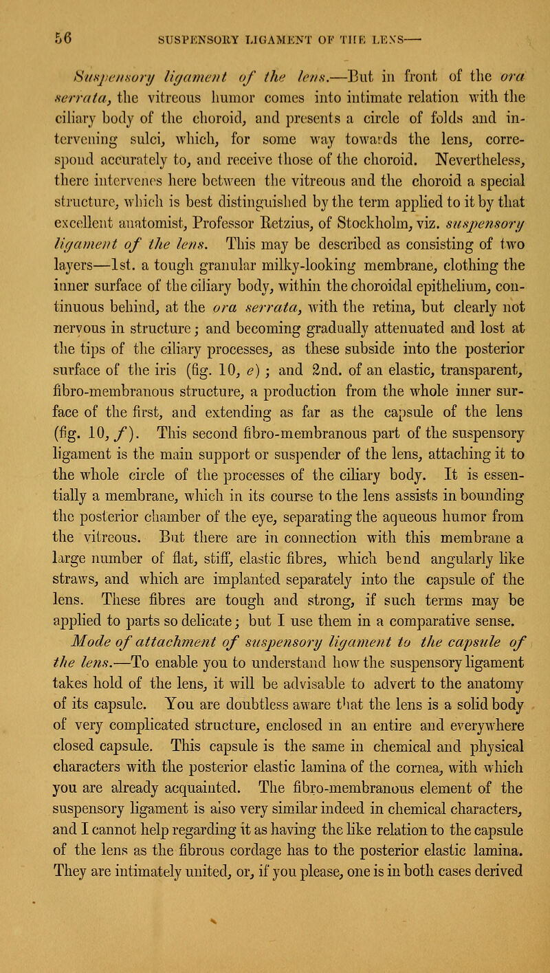 DO SUSVKNSOltY L1GAMKNT OK THE LE.VS Suspensory ligament of the lens.—But in front of the ora serrata, the vitreous humor comes into intimate relation with the ciliary body of the choroid, and presents a circle of folds and in- tervening sulci, which, for some way towards the lens, corre- spond accurately to, and receive those of the choroid. Nevertheless, there intervenes here between the vitreous and the choroid a special structure, which is best distinguished by the term applied to it by that excellent anatomist, Professor Retzius, of Stockholm, viz. suspensory ligament of the lens. This may be described as consisting of two layers—1st. a tough granular milky-looking membrane, clothing the inner surface of the ciliary body, within the choroidal epithelium, con- tinuous behind, at the ora serrata, with the retina, but clearly not nervous in structure; and becoming gradually attenuated and lost at the tips of the ciliary processes, as these subside into the posterior surface of the iris (fig. 10, e) ; and 2nd. of an elastic, transparent, nbro-membranous structure, a production from the whole inner sur- face of the first, and extending as far as the capsule of the lens (fig. 10, f). This second fibro-membranous part of the suspensory ligament is the main support or suspender of the lens, attaching it to the whole circle of the processes of the ciliary body. It is essen- tially a membrane, which in its course to the lens assists in bounding the posterior chamber of the eye, separating the aqueous humor from the vitreous. But there are in connection with this membrane a large number of flat, stiff, elastic fibres, which bend angularly like straws, and which are implanted separately into the capsule of the lens. These fibres are tough and strong, if such terms may be applied to parts so delicate; but I use them in a comparative sense. Mode of attachment of suspensory ligament to the capsule of the lens.—To enable you to understand how the suspensory ligament takes hold of the lens, it will be advisable to advert to the anatomy of its capsule. You are doubtless aware that the lens is a solid body of very complicated structure, enclosed in an entire and everywhere closed capsule. This capsule is the same in chemical and physical characters with the posterior elastic lamina of the cornea, with which you are already acquainted. The fibro-membranous element of the suspensory ligament is also very similar indeed in chemical characters, and I cannot help regarding it as having the like relation to the capsule of the lens as the fibrous cordage has to the posterior elastic lamina. They are intimately united, or, if you please, one is in both cases derived