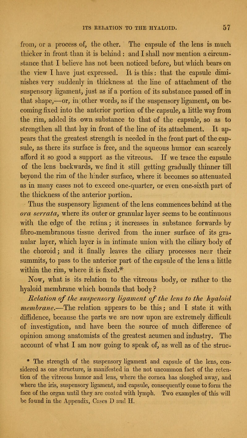 from, or a process of, the other. The capsule of the lens is much thicker in front than it is behind : and I shall now mention a circum- stance that I believe has not been noticed before, but which bears on the view I have just expressed. It is this : that the capsule dimi- nishes very suddenly in thickness at the line of attachment of the suspensory ligament, just as if a portion of its substance passed off in that shape,—or, in other words, as if the suspensory ligament, on be- coming fixed into the anterior portion of the capsule, a little way from the rim, added its own substance to that of the capsule, so as to strengthen all that lay in front of the line of its attachment. It ap- pears that the greatest strength is needed in the front part of the cap- sule, as there its surface is free, and the aqueous humor can scarcely afford it so good a support as the vitreous. If we trace the capsule of the lens backwards, we find it still getting gradually thinner till beyond the rim of the hinder surface, where it becomes so attenuated as in many cases not to exceed one-quarter, or even one-sixth part of the thickness of the anterior portion. Thus the suspensory ligament of the lens commences behind at the or a serrata, where its outer or granular layer seems to be continuous with the edge of the retina ; it increases in substance forwards by fibro-membranous tissue derived from the inner surface of its gra- nular layer, which layer is in intimate union with the ciliary body of the choroid; and it finally leaves the ciliary processes near their summits, to pass to the anterior part of the capsule of the lens a little within the rim, where it is fixed.* Now, what is its relation to the vitreous body, or rather to the hyaloid membrane which bounds that body ? Relation of the suspensory ligament of the lens to the hyaloid membrane.—The relation appears to be this; and I state it with diffidence, because the parts we are now upon are extremely difficult of investigation, and have been the source of much difference of opinion among anatomists of the greatest acumen and industry. The account of what I am now going to speak of, as well as of the struc- * The strength of the suspensory ligament and capsule of the lens, con- sidered as one structure, is manifested in the not uncommon fact of the reten- tion of the vitreous humor and lens, where the cornea has sloughed away, and where the iris, suspensory ligament, and capsule, consequently come to form the face of the organ until they are coated with lymph. Two examples of this will be found in the Appendix, Cases D and H.