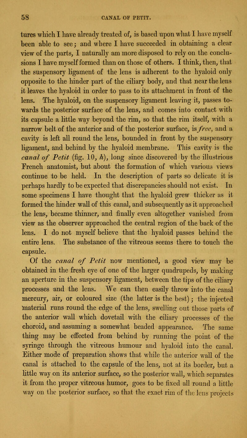 tures which I have already treated of, is based upon what I have myself been able to see; and where I have succeeded in obtaining a clear view of the parts, I naturally am more disposed to rely on the conclu- sions I have myself formed than on those of others. I think, then, that the suspensory ligament of the lens is adherent to the hyaloid only opposite to the hinder part of the ciliary body, and that near the lens it leaves the hyaloid in order to pass to its attachment in front of the lens. The hyaloid, on the suspensory ligament leaving it, passes to- wards the posterior surface of the lens, and comes into contact with its capsule a little way beyond the rim, so that the rim itself, with a narrow belt of the anterior and of the posterior surface, is free, and a cavity is left all round the lens, bounded in front by the suspensory ligament, and behind by the hyaloid membrane. This cavity is the canal of Petit (fig. 10, h), long since discovered by the illustrious French anatomist, but about the formation of which various views continue to be held. In the description of parts so delicate it is perhaps hardly to be expected that discrepancies should not exist. In some specimens I have thought that the hyaloid grew thicker as it formed the hinder wall of tins canal, and subsequently as it approached the lens, became thinner, and finally even altogether vanished from view as the observer approached the central region of the back of the lens. I do not myself believe that the hyaloid passes behind the entire lens. The substance of the vitreous seems there to touch the capsule. Of the canal of Petit now mentioned, a good view may be obtained in the fresh eye of one of the larger quadrupeds, by making an aperture in the suspensory ligament, between the tips of the ciliary processes and the lens. We can then easily throw into the canal mercury, air, or coloured size (the latter is the best); the injected material runs round the edge of the lens, swelling out those parts of the anterior wall which dovetail with the ciliary processes of the choroid, and assuming a somewhat beaded appearance. The same thing may be effected from behind by running the point of the syringe through the vitreous humour and hyaloid into the canal. Either mode of preparation shows that while the anterior wall of the canal is attached to the capsule of the lens, not at its border, but a little way on its anterior surface, so the posterior wall, which separates it from the proper vitreous humor, goes to be fixed all round a little way on the posterior surface, so that the exact rim of the lens projects: