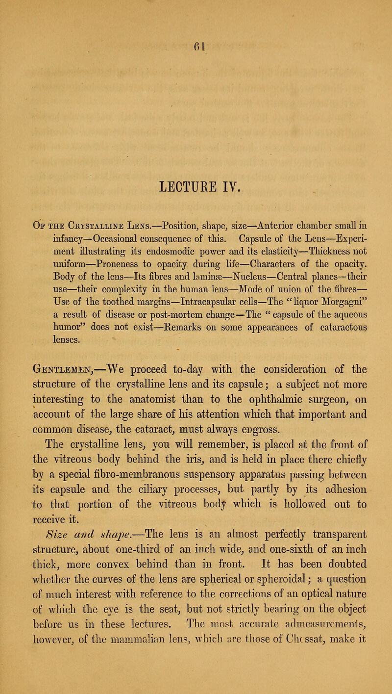 LECTURE IV. Of the Crystalline Lens.—Position, shape, size—Anterior chamber small in infancy—Occasional consequence of this. Capsule of the Lens—Experi- ment illustrating its endosmodic power and its elasticity—Thickness not uniform—Proneness to opacity during life—Characters of the opacity. Body of the lens—Its fibres and laminae—Nucleus—Central planes—their use—their complexity in the human lens—Mode of union of the fibres— Use of the toothed margins—Intracapsular cells—The  liquor Morgagni a result of disease or post-mortem change—The  capsule of the aqueous humor does not exist—Remarks on some appearances of cataractous lenses. Gentlemen,—We proceed to-day with the consideration of the structure of the crystalline lens and its capsule; a subject not more interesting to the anatomist than to the ophthalmic surgeon, on account of the large share of his attention which that important and common disease, the cataract, must always engross. The crystalline lens, you will remember, is placed at the front of the vitreous body behind the iris, and is held in place there chiefly by a special fibro-membranous suspensory apparatus passing between its capsule and the ciliary processes, but partly by its adhesion to that portion of the vitreous body which is hollowed out to receive it. Size and shape.—The lens is an almost perfectly transparent structure, about one-third of an inch wide, and one-sixth of an inch thick, more convex behind than in front. It has been doubted whether the curves of the lens are spherical or spheroidal; a question of much interest with reference to the corrections of an optical nature of which the eye is the seat, but not strictly bearing on the object before us in these lectures. The most nccurate admeasuremenis, however, of the mammalian lens, which are those of Chcssat, make it