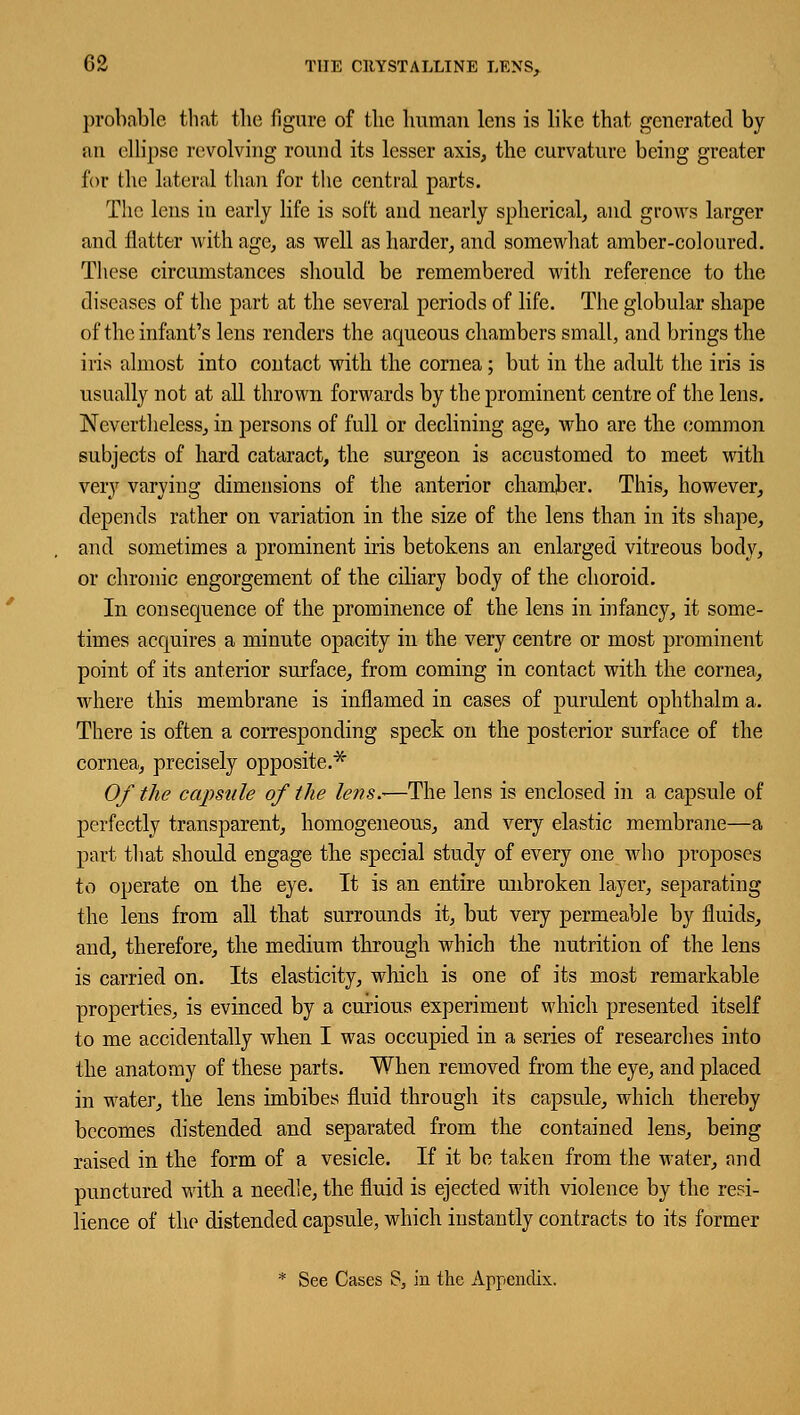 probable that the figure of the human lens is like that generated by an ellipse revolving round its lesser axis, the curvature being greater for the lateral than for the central parts. The lens in early life is soft and nearly spherical, and grows larger and flatter with age, as well as harder, and somewhat amber-coloured. These circumstances should be remembered with reference to the diseases of the part at the several periods of life. The globular shape of the infant's lens renders the aqueous chambers small, and brings the iris almost into contact with the cornea; but in the adult the iris is usually not at all thrown forwards by the prominent centre of the lens. Nevertheless, in persons of full or declining age, who are the common subjects of hard cataract, the surgeon is accustomed to meet with very varying dimensions of the anterior chamber. This, however, depends rather on variation in the size of the lens than in its shape, and sometimes a prominent iris betokens an enlarged vitreous body, or chronic engorgement of the ciliary body of the choroid. In consequence of the prominence of the lens in infancy, it some- times acquires a minute opacity in the very centre or most prominent point of its anterior surface, from coming in contact with the cornea, where this membrane is inflamed in cases of purulent ophthalm a. There is often a corresponding speck on the posterior surface of the cornea, precisely opposite.34- Of the capsule of the lens.—The lens is enclosed in a capsule of perfectly transparent, homogeneous, and very elastic membrane—a part that should engage the special study of every one who proposes to operate on the eye. It is an entire unbroken layer, separating the lens from all that surrounds it, but very permeable by fluids, and, therefore, the medium through which the nutrition of the lens is carried on. Its elasticity, which is one of its most remarkable properties, is evinced by a curious experiment which presented itself to me accidentally when I was occupied in a series of researches into the anatomy of these parts. When removed from the eye, and placed in water, the lens imbibes fluid through its capsule, which thereby becomes distended and separated from the contained lens, being raised in the form of a vesicle. If it be taken from the water, and punctured with a needle, the fluid is ejected with violence by the resi- lience of the distended capsule, which instantly contracts to its former
