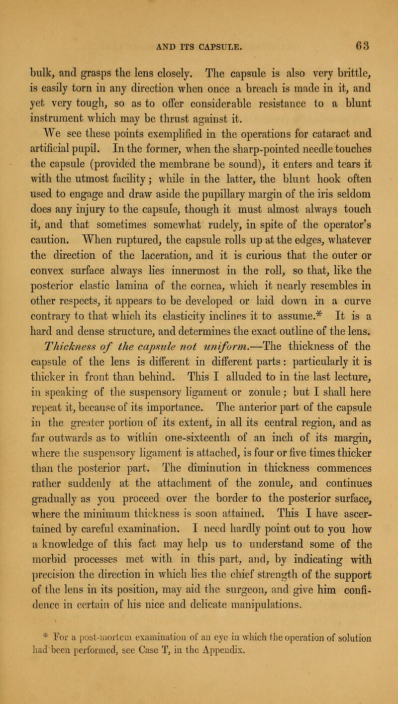 bulk, and grasps the lens closely. The capsule is also very brittle, is easily torn in any direction when once a breach is made in it, and yet very tough, so as to offer considerable resistance to a blunt instrument which may be thrust against it. We see these points exemplified in the operations for cataract and artificial pupil. In the former, when the sharp-pointed needle touches the capsule (provided the membrane be sound), it enters and tears it with the utmost facility; while in the latter, the blunt hook often used to engage and draw aside the pupillary margin of the iris seldom does any injury to the capsule, though it must almost always touch it, and that sometimes somewhat rudely, in spite of the operator's caution. When ruptured, the capsule rolls up at the edges, whatever the direction of the laceration, and it is curious that the outer or convex surface always lies innermost in the roll, so that, like the posterior elastic lamina of the cornea, which it nearly resembles in other respects, it appears to be developed or laid down in a curve contrary to. that which its elasticity inclines it to assume.* It is a hard and dense structure, and determines the exact outline of the lens. Thickness of the capsule not uniform.—The thickness of the capsule of the lens is different in different parts: particularly it is thicker in front than behind. This I alluded to in the last lecture, in speaking of the suspensory ligament or zonule; but I shall here repeat it, because of its importance. The anterior part of the capsule in the greater portion of its extent, in all its central region, and as far outwards as to within one-sixteenth of an inch of its margin, where the suspensory ligament is attached, is four or five times thicker than the posterior part. The diminution in thickness commences rather suddenly at the attachment of the zonule, and continues gradually as you proceed over the border to the posterior surface, where the minimum thickness is soon attained. This I have ascer- tained by careful examination. I need hardly point out to you how a knowledge of this fact may help us to understand some of the morbid processes met with in this part, and, by indicating with precision the direction in which lies the chief strength of the support of the lens in its position, may aid the surgeon, and give him confi- dence in certain of his nice and delicate manipulations. * Eor a post-mortem examination of an eye in which the operation of solution had been performed, see Case T, in the Appendix.