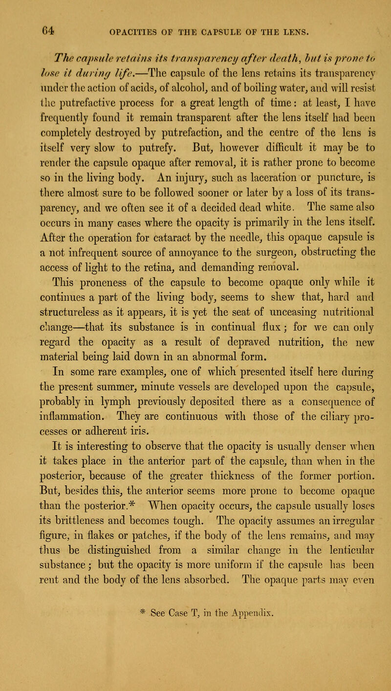 The capsule retains its transparency after death, but is prone to lose it during life.—The capsule of the lens retains its transparency under the action of acids, of alcohol, and of boiling water, and will resist Hie putrefactive process for a great length of time: at least, I have frequently found it remain transparent after the lens itself had been completely destroyed by putrefaction, and the centre of the lens is itself very slow to putrefy. But, however difficult it may be to render the capsule opaque after removal, it is rather prone to become so in the living body. An injury, such as laceration or puncture, is there almost sure to be followed sooner or later by a loss of its trans- parency, and we often see it of a decided dead white. The same also occurs in many cases where the opacity is primarily in the lens itself. After the operation for cataract by the needle, this opaque capsule is a not infrequent source of annoyance to the surgeon, obstructing the access of light to the retina, and demanding removal. This proneness of the capsule to become opaque oidy while it continues a part of the living body, seems to shew that, hard and structureless as it appears, it is yet the seat of unceasing nutritional change—that its substance is in continual flux; for we can only regard the opacity as a result of depraved nutrition, the new material being laid down in an abnormal form. In some rare examples, one of which presented itself here during the present summer, minute vessels are developed upon the capsule, probably in lymph previously deposited there as a consequence of inflammation. They are continuous with those of the ciliary pro- cesses or adherent iris. It is interesting to observe that the opacity is usually denser when it takes place in the anterior part of the capsule, than when in the posterior, because of the greater thickness of the former portion. But, besides this, the anterior seems more prone to become opaque than the posterior.* When opacity occurs, the capsule usually loses its brittleness and becomes tough. The opacity assumes an irregular figure, in flakes or patches, if the body of the lens remains, and may thus be distinguished from a similar change in the lenticular substance ; but the opacity is more uniform if the capsule has been rent and the body of the lens absorbed. The opaque parts may even