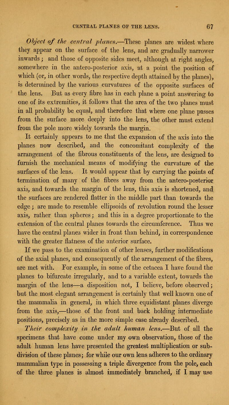 Object of the central planes.—These planes are widest where they appear on the surface of the lens, and are gradually narrower inwards; and those of opposite sides meet, although at right angles, somewhere in the antero-posterior axis, at a point the position of which (or, in other words, the respective depth attained by the planes), is determined by the various curvatures of the opposite surfaces of the lens. But as every fibre has in each plane a point answering to one of its extremities, it follows that the area of the two planes must in all probability be equal, and therefore that where one plane passes from the surface more deeply into the lens, the other must extend from the pole more widely towards the margin. It certainly appears to me that the expansion of the axis into the planes now described, and the concomitant complexity of the arrangement of the fibrous constituents of the lens, are designed to furnish the mechanical means of modifying the curvature of the surfaces of the lens. It would appear that by carrying the points of termination of many of the fibres away from the antero-posterior axis, and towards the margin of the lens, this axis is shortened, and the surfaces are rendered flatter in the middle part than towards the edge; are made to resemble ellipsoids of revolution round the lesser axis, rather than spheres; and this in a degree proportionate to the extension of the central planes towards the circumference. Thus we have the central planes wider in front than behind, in correspondence with the greater flatness of the anterior surface. If we pass to the examination of other lenses, further modifications of the axial planes, and consequently of the arrangement of the fibres, are met with. For example, in some of the cetacea I have found the planes to bifurcate irregularly, and to a Variable extent, towards the margin of the lens—a disposition not, I believe, before observed; but the most elegant arrangement is certainly that well known one of the mammalia in general, in which three equidistant planes diverge from the axis,—those of the front and back holding intermediate positions, precisely as in the more simple case already described. Their complexity in the adult human lens.—But of all the specimens that have come under my own observation, those of the adult human lens have presented the greatest multiplication or sub- division of these planes; for while our own lens adheres to the ordinary mammalian type in possessing a triple divergence from the pole, each of the three planes is almost immediately branched, if I may use