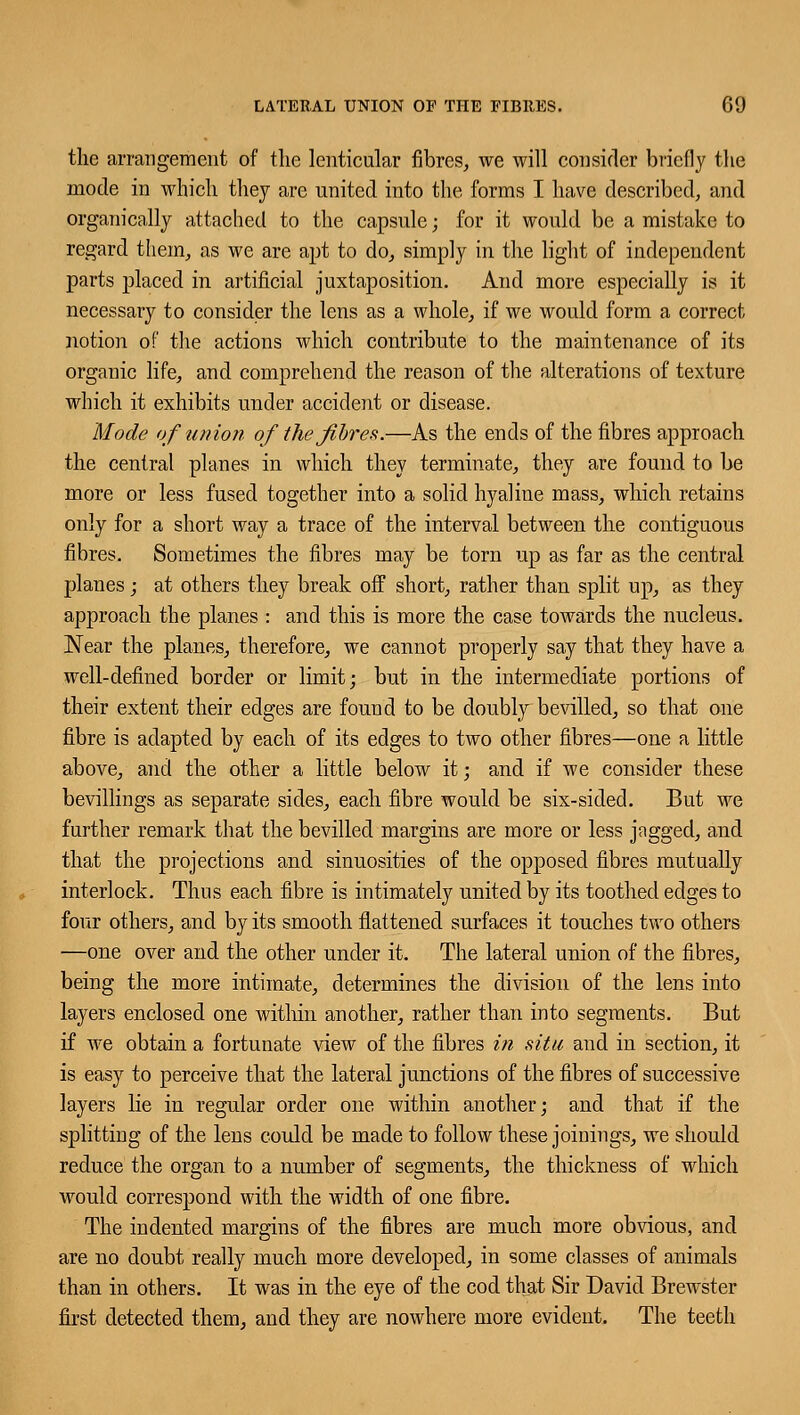 the arrangement of the lenticular fibres, we will consider briefly the mode in which they are united into the forms I have described, and organically attached to the capsule; for it would be a mistake to regard them, as we are apt to do, simply in the light of independent parts placed in artificial juxtaposition. And more especially is it necessary to consider the lens as a whole, if we would form a correct notion of the actions which contribute to the maintenance of its organic life, and comprehend the reason of the alterations of texture which it exhibits under accident or disease. Mode of union of the fibres.—As the ends of the fibres approach the central planes in which they terminate, they are found to be more or less fused together into a solid hyaline mass, which retains only for a short way a trace of the interval between the contiguous fibres. Sometimes the fibres may be torn up as far as the central planes; at others they break off short, rather than split up, as they approach the planes : and this is more the case towards the nucleus. Near the planes, therefore, we cannot properly say that they have a well-defined border or limit; but in the intermediate portions of their extent their edges are found to be doubly bevilled, so that one fibre is adapted by each of its edges to two other fibres—one a little above, and the other a little below it; and if we consider these bevillings as separate sides, each fibre would be six-sided. But we further remark that the bevilled margins are more or less jagged, and that the projections and sinuosities of the opposed fibres mutually interlock. Thus each fibre is intimately united by its toothed edges to four others, and by its smooth flattened surfaces it touches two others —one over and the other under it. The lateral union of the fibres, being the more intimate, determines the division of the lens into layers enclosed one within another, rather than into segments. But if we obtain a fortunate view of the fibres in situ and in section, it is easy to perceive that the lateral junctions of the fibres of successive layers lie in regular order one within another; and that if the splitting of the lens could be made to follow these joinings, we should reduce the organ to a number of segments, the thickness of which would correspond with the width of one fibre. The indented margins of the fibres are much more obvious, and are no doubt really much more developed, in some classes of animals than in others. It was in the eye of the cod that Sir David Brewster first detected them, and they are nowhere more evident. The teeth