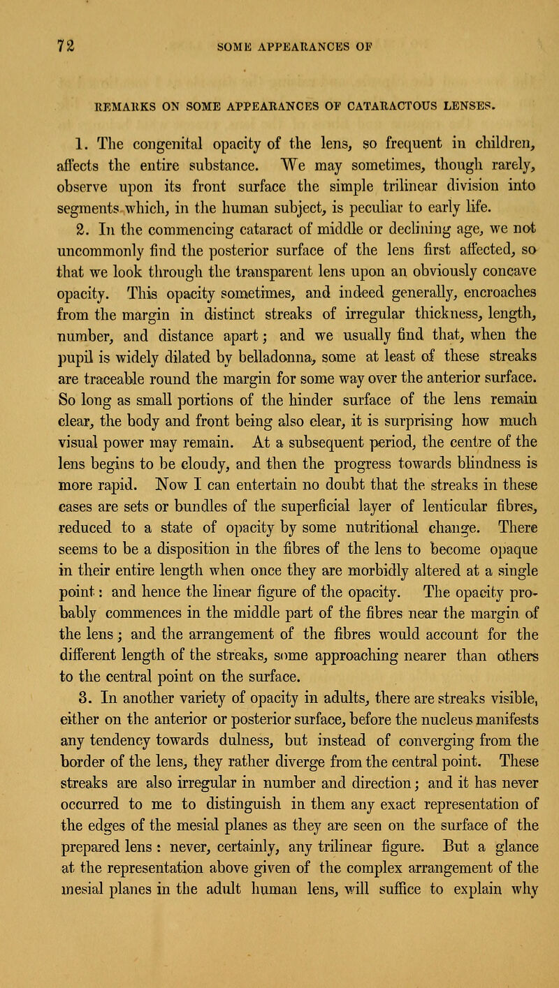 REMARKS ON SOME APPEARANCES OF CATARACTOUS LENSES. 1. The congenital opacity of the lens, so frequent in children, affects the entire substance. We may sometimes, though rarely, observe upon its front surface the simple trilinear division into segments which, in the human subject, is peculiar to early life. 2. In the commencing cataract of middle or declining age, we not uncommonly find the posterior surface of the lens first affected, so that we look through the transparent lens upon an obviously concave opacity. This opacity sometimes, and indeed generally, encroaches from the margin in distinct streaks of irregular thickness, length, number, and distance apart; and we usually find that, when the pupil is widely dilated by belladonna, some at least of these streaks are traceable round the margin for some way over the anterior surface. So long as small portions of the hinder surface of the lens remain clear, the body and front being also clear, it is surprising how much visual power may remain. At a subsequent period, the centre of the lens begins to be cloudy, and then the progress towards blindness is more rapid. Now I can entertain no doubt that the streaks in these cases are sets or bundles of the superficial layer of lenticular fibres, reduced to a state of opacity by some nutritional change. There seems to be a disposition in the fibres of the lens to become opaque in their entire length when once they are morbidly altered at a single point: and hence the linear figure of the opacity. The opacity pro* bably commences in the middle part of the fibres near the margin, of the lens; and the arrangement of the fibres would account for the different length of the streaks, some approaching nearer than others to the central point on the surface. 3. In another variety of opacity in adults, there are streaks visible, either on the anterior or posterior surface, before the nucleus manifests any tendency towards dulness, but instead of converging from the border of the lens, they rather diverge from the central point. These streaks are also irregular in number and direction; and it has never occurred to me to distinguish in them any exact representation of the edges of the mesial planes as they are seen on the surface of the prepared lens : never, certainly, any trilinear figure. But a glance at the representation above given of the complex arrangement of the mesial planes in the adult human lens, will suffice to explain why