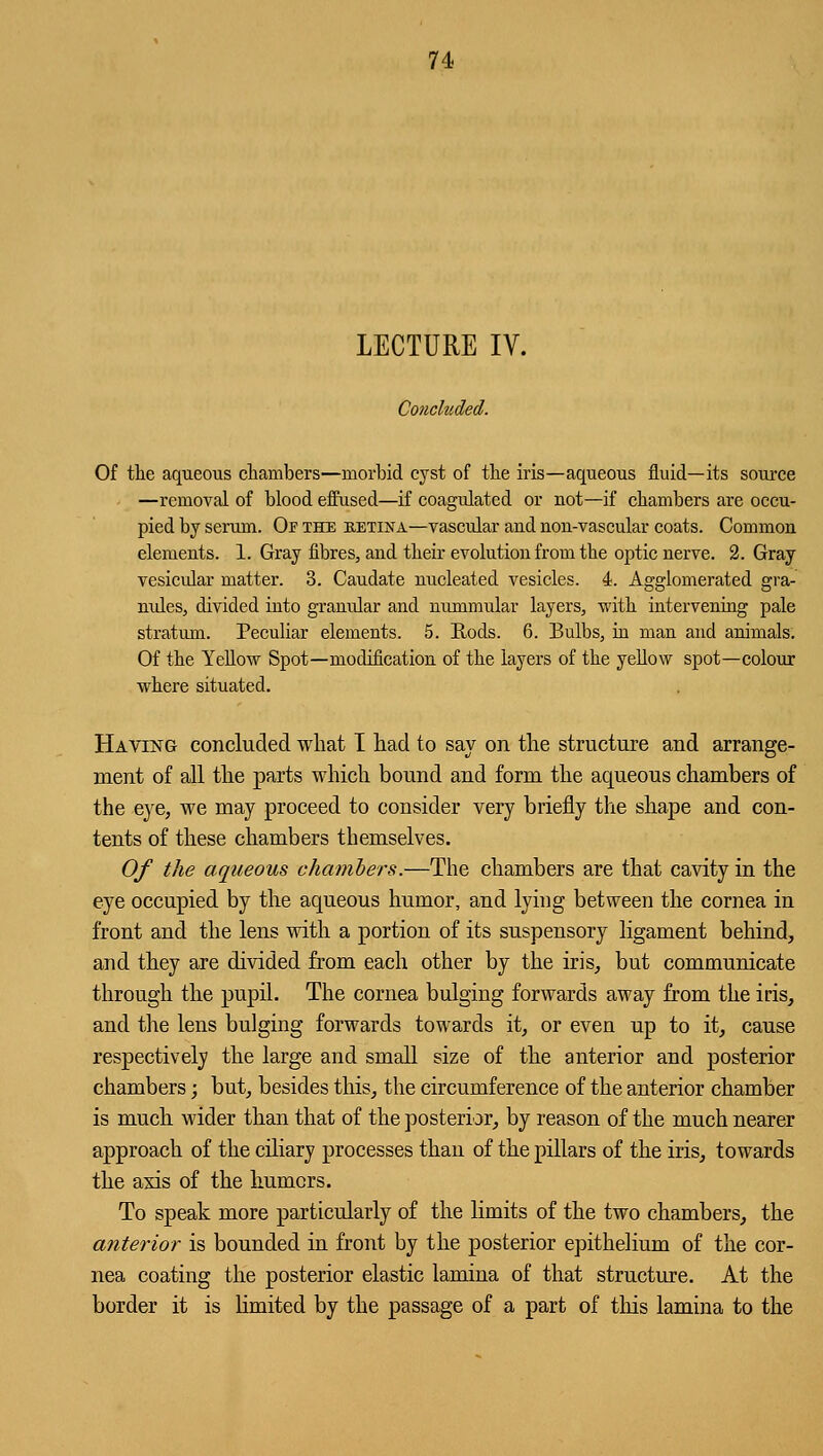 LECTURE IV. Concluded. Of the aqueous chambers—morbid cyst of the iris—aqueous fluid—its source —removal of blood effused—if coagidatcd or not—if chambers are occu- pied by serum. Or the retina—vascular and non-vascular coats. Common elements. 1. Gray fibres, and their evolution from the optic nerve. 2. Gray vesicular matter. 3. Caudate nucleated vesicles. 4. Agglomerated gra- nules, divided into granular and nummular layers, with intervening pale stratum. Peculiar elements. 5. Rods. 6. Bulbs, in man and animals. Of the Yellow Spot—modification of the layers of the yellow spot—colour where situated. Having concluded what I had to say on the structure and arrange- ment of all the parts which bound and form the aqueous chambers of the eye, we may proceed to consider very briefly the shape and con- tents of these chambers themselves. Of the aqueous chambers.—The chambers are that cavity in the eye occupied by the aqueous humor, and lying between the cornea in front and the lens with a portion of its suspensory ligament behind, and they are divided from each other by the iris, but communicate through the pupil. The cornea bulging forwards away from the iris, and the lens bulging forwards towards it, or even up to it, cause respectively the large and small size of the anterior and posterior chambers; but, besides this, the circumference of the anterior chamber is much wider than that of the posterior, by reason of the much nearer approach of the ciliary processes than of the pillars of the iris, towards the axis of the humors. To speak more particularly of the limits of the two chambers, the anterior is bounded in front by the posterior epithelium of the cor- nea coating the posterior elastic lamina of that structure. At the border it is limited by the passage of a part of this lamina to the