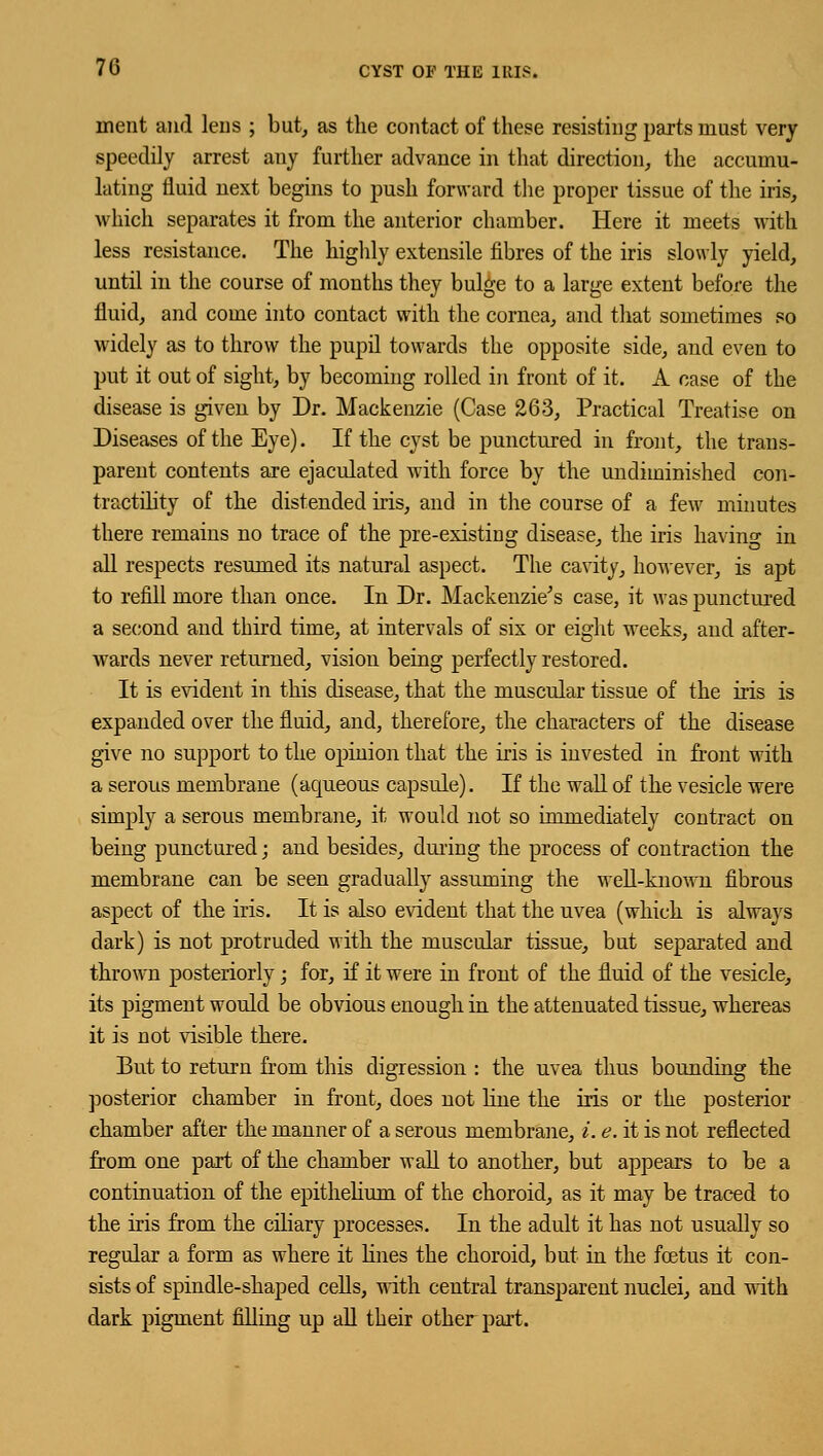 ment and lens ; but, as the contact of these resisting parts must very speedily arrest any further advance in that direction, the accumu- lating fluid next begins to push forward the proper tissue of the iris, which separates it from the anterior chamber. Here it meets with less resistance. The highly extensile fibres of the iris slowly yield, until in the course of months they bulge to a large extent before the fluid, and come into contact with the cornea, and that sometimes so widely as to throw the pupil towards the opposite side, and even to put it out of sight, by becoming rolled in front of it. A case of the disease is given by Dr. Mackenzie (Case 263, Practical Treatise on Diseases of the Eye). If the cyst be punctured in front, the trans- parent contents are ejaculated with force by the undiminished con- tractility of the distended iris, and in the course of a few minutes there remains no trace of the pre-existing disease, the iris having in all respects resumed its natural aspect. The cavity, however, is apt to refill more than once. In Dr. Mackenzie's case, it was punctured a second and third time, at intervals of six or eight weeks, and after- wards never returned, vision being perfectly restored. It is evident in this disease, that the muscular tissue of the iris is expanded over the fluid, and, therefore, the characters of the disease give no support to the opinion that the iris is invested in front with a serous membrane (aqueous capsule). If the wall of the vesicle were simply a serous membrane, it would not so immediately contract on being punctured; and besides, during the process of contraction the membrane can be seen gradually assuming the well-known fibrous aspect of the iris. It is also evident that the uvea (which is always dark) is not protruded with the muscular tissue, but separated and thrown posteriorly; for, if it were in front of the fluid of the vesicle, its pigment would be obvious enough in the attenuated tissue, whereas it is not visible there. But to return from this digression : the uvea thus bounding the posterior chamber in front, does not line the iris or the posterior chamber after the manner of a serous membrane, i. e. it is not reflected from one part of the chamber wall to another, but appears to be a continuation of the epithelium of the choroid, as it may be traced to the iris from the ciliary processes. In the adult it has not usually so regular a form as where it lines the choroid, but in the foetus it con- sists of spindle-shaped cells, with central transparent nuclei, and with dark pigment filling up all their other part.