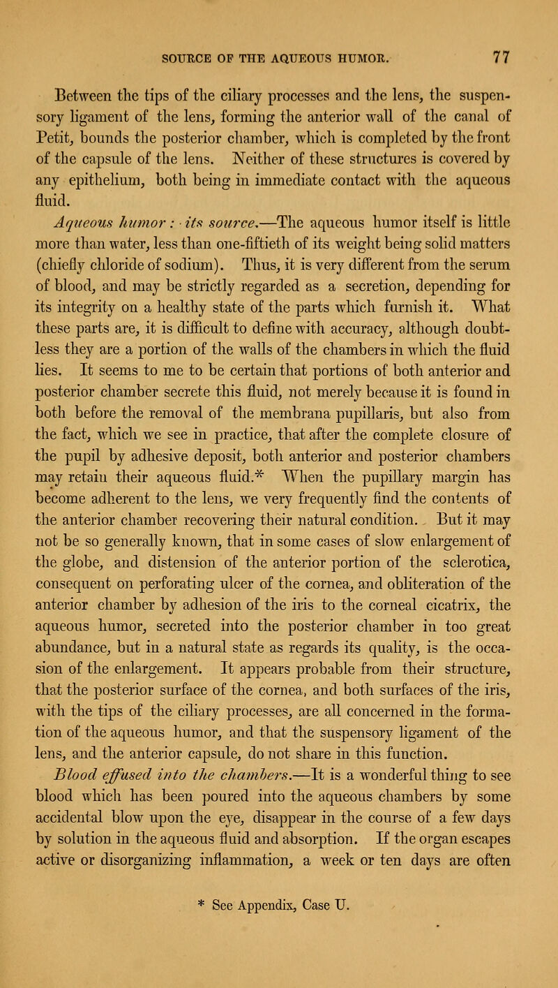 Between the tips of the ciliary processes and the lens, the suspen- sory ligament of the lens, forming the anterior wall of the canal of Petit, bounds the posterior chamber, which is completed by the front of the capsule of the lens. Neither of these structures is covered by any epithelium, both being in immediate contact with the aqueous fluid. Aqueous humor : ■ its source.—The aqueous humor itself is little more than water, less than one-fiftieth of its weight being solid matters (chiefly chloride of sodium). Thus, it is very different from the serum of blood, and may be strictly regarded as a secretion, depending for its integrity on a healthy state of the parts which furnish it. What these parts are, it is difficult to define with accuracy, although doubt- less they are a portion of the walls of the chambers in which the fluid lies. It seems to me to be certain that portions of both anterior and posterior chamber secrete this fluid, not merely because it is found in both before the removal of the membrana pupillaris, but also from the fact, which we see in practice, that after the complete closure of the pupil by adhesive deposit, both anterior and posterior chambers may retain their aqueous fluid.* When the pupillary margin has become adherent to the lens, we very frequently find the contents of the anterior chamber recovering their natural condition. But it may not be so generally known, that in some cases of slow enlargement of the globe, and distension of the anterior portion of the sclerotica, consequent on perforating ulcer of the cornea, and obliteration of the anterior chamber by adhesion of the iris to the corneal cicatrix, the aqueous humor, secreted into the posterior chamber in too great abundance, but in a natural state as regards its quality, is the occa- sion of the enlargement. It appears probable from their structure, that the posterior surface of the cornea, and both surfaces of the iris, with the tips of the ciliary processes, are all concerned in the forma- tion of the aqueous humor, and that the suspensory ligament of the lens, and the anterior capsule, do not share in this function. Blood effused into the chambers.—It is a wonderful thing to see blood which has been poured into the aqueous chambers by some accidental blow upon the eye, disappear in the course of a few days by solution in the aqueous fluid and absorption. If the organ escapes active or disorganizing inflammation, a week or ten days are often * See Appendix, Case U.