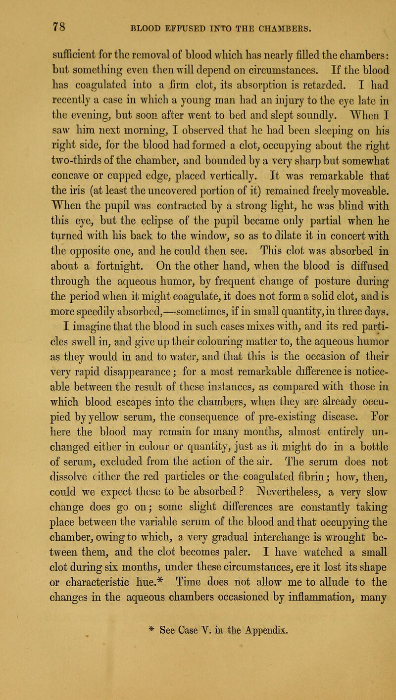 sufficient for the removal of blood which has nearly filled the chambers: but something even then will depend on circumstances. If the blood has coagulated into a firm clot, its absorption is retarded. I had recently a case in which a young man had an injury to the eye late in the evening, but soon after went to bed and slept soundly. When I saw him next morning, I observed that he had been sleeping on his right side, for the blood had formed a clot, occupying about the right two-thirds of the chamber, and bounded by a very sharp but somewhat concave or cupped edge, placed vertically. It was remarkable that the iris (at least the uncovered portion of it) remained freely moveable. When the pupil was contracted by a strong light, he was blind with this eye, but the eclipse of the pupil became only partial when he turned with his back to the window, so as to dilate it in concert with the opposite one, and he could then see. This clot was absorbed in about a fortnight. On the other hand, when the blood is diffused through the aqueous humor, by frequent change of posture during the period when it might coagulate, it does not form a solid clot, and is more speedily absorbed,—sometimes, if in small quantity, in three days. I imagine that the blood in such cases mixes with, and its red parti- cles swell in, and give up their colouring matter to, the aqueous humor as they would in and to water, and that this is the occasion of their very rapid disappearance; for a most remarkable difference is notice- able between the result of these instances, as compared with those in which blood escapes into the chambers, when they are already occu- pied by yellow serum, the consequence of pre-existing disease. For here the blood may remain for many months, almost entirely un- changed either in colour or quantity, just as it might do in a bottle of serum, excluded from the action of the air. The serum does not dissolve either the red particles or the coagulated fibrin; how, then, could we expect these to be absorbed? Nevertheless, a very slow change does go on; some slight differences are constantly taking place between the variable serum of the blood and that occupying the chamber, owing to which, a very gradual interchange is wrought be- tween them, and the clot becomes paler. I have watched a small clot during six months, under these circumstances, ere it lost its shape or characteristic hue.* Time does not allow me to allude to the changes in the aqueous chambers occasioned by inflammation, many * See Case V. in the Appendix.