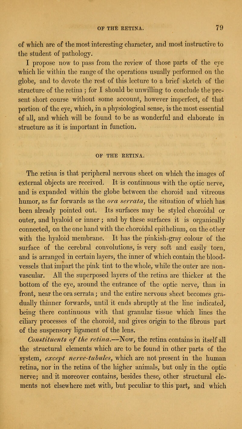 of which are of the most interesting character, and most instructive to the student of pathology. I propose now to pass from the review of those parts of the eye which lie within the range of the operations usually performed on the globe, and to devote the rest of this lecture to a brief sketch of the structure of the retina; for I should be unwilling to conclude the pre- sent short course without some account, however imperfect, of that portion of the eye, which, in a physiological sense, is the most essential of all, and which will be found to be as wonderful and elaborate in structure as it is important in function. OF THE RETINA. The retina is that peripheral nervous sheet on which the images of external objects are received. It is continuous with the optic nerve, and is expanded within the globe between the choroid and vitreous humor, as far forwards as the ora serrata, the situation of which has been already pointed out. Its surfaces may be styled choroidal or outer, and hyaloid or inner ; and by these surfaces it is organically connected, on the one hand with the choroidal epithelium, on the other with the hyaloid membrane. It has the pinkish-gray colour of the surface of the cerebral convolutions, is very soft and easily torn, and is arranged in certain layers, the inner of which contain the blood- vessels that impart the pink tint to the whole, while the outer are non- vascular. All the superposed layers of the retina are thicker at the bottom of the eye, around the entrance of the optic nerve, than in front, near the ora serrata; and the entire nervous sheet becomes gra- dually thinner forwards, until it ends abruptly at the line indicated, being there continuous with that granular tissue which lines the ciliary processes of the choroid, and gives origin to the fibrous part of the suspensory ligament of the lens. Constituents of the retina.—Now, the retina contains in itself all the structural elements which are to be found in other parts of the system, except nerve-tubules, which are not present in the human retina, nor in the retina of the higher animals, but only in the optic nerve; and it moreover contains, besides these, other structural ele- ments not elsewhere met with, but peculiar to this part, and which