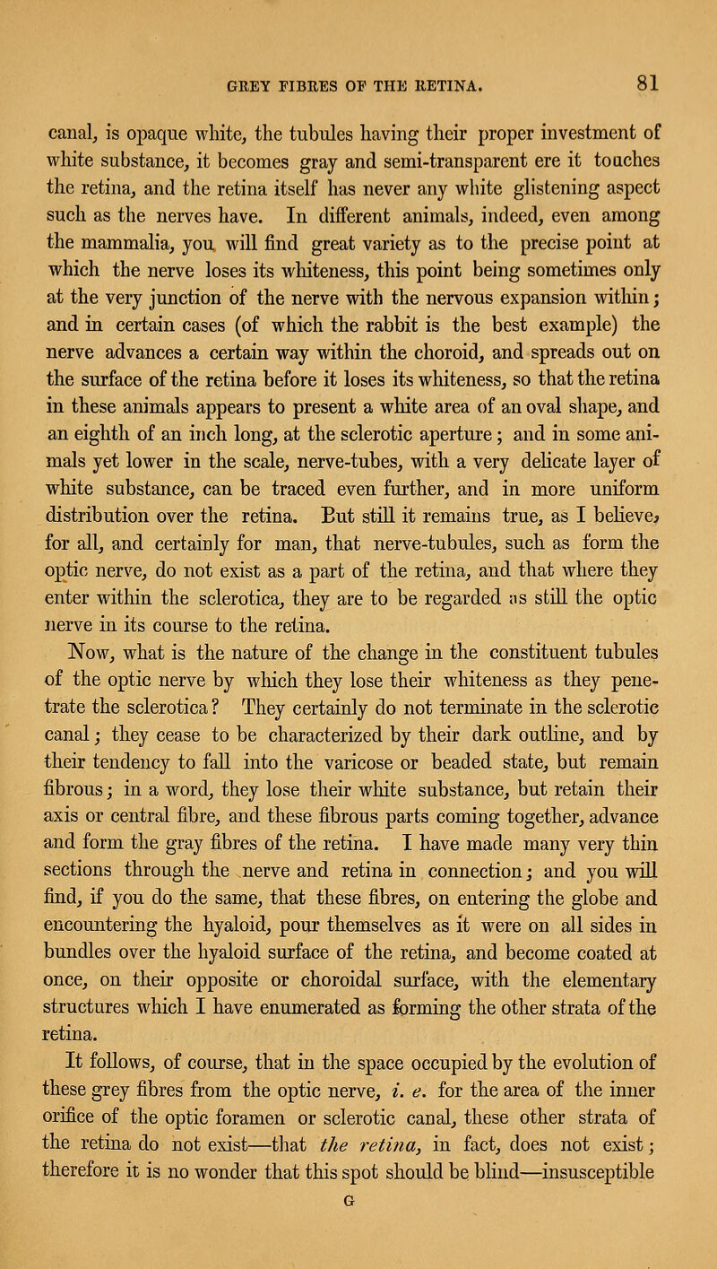 canal, is opaque white, the tubules having their proper investment of white substance, it becomes gray and semi-transparent ere it touches the retina, and the retina itself has never any white glistening aspect such as the nerves have. In different animals, indeed, even among the mammalia, you will find great variety as to the precise point at which the nerve loses its whiteness, this point being sometimes only at the very junction of the nerve with the nervous expansion within; and in certain cases (of which the rabbit is the best example) the nerve advances a certain way within the choroid, and spreads out on the surface of the retina before it loses its whiteness, so that the retina in these animals appears to present a white area of an oval shape, and an eighth of an inch long, at the sclerotic aperture; and in some ani- mals yet lower in the scale, nerve-tubes, with a very delicate layer of white substance, can be traced even further, and in more uniform distribution over the retina. But still it remains true, as I believe^ for all, and certainly for man, that nerve-tubules, such as form the optic nerve, do not exist as a part of the retina, and that where they enter within the sclerotica, they are to be regarded as still the optic nerve in its course to the retina. Now, what is the nature of the change in the constituent tubules of the optic nerve by which they lose their whiteness as they pene- trate the sclerotica ? They certainly do not terminate in the sclerotic canal; they cease to be characterized by their dark outline, and by their tendency to fall into the varicose or beaded state, but remain fibrous; in a word, they lose their white substance, but retain their axis or central fibre, and these fibrous parts coming together, advance and form the gray fibres of the retina. I have made many very thin sections through the nerve and retina in connection; and you will find, if you do the same, that these fibres, on entering the globe and encountering the hyaloid, pour themselves as it were on all sides in bundles over the hyaloid surface of the retina, and become coated at once, on their opposite or choroidal surface, with the elementary structures which I have enumerated as forming the other strata of the retina. It follows, of course, that in the space occupied by the evolution of these grey fibres from the optic nerve, i. e. for the area of the inner orifice of the optic foramen or sclerotic canal, these other strata of the retina do not exist—that the retina, in fact, does not exist; therefore it is no wonder that this spot should be blind—insusceptible G