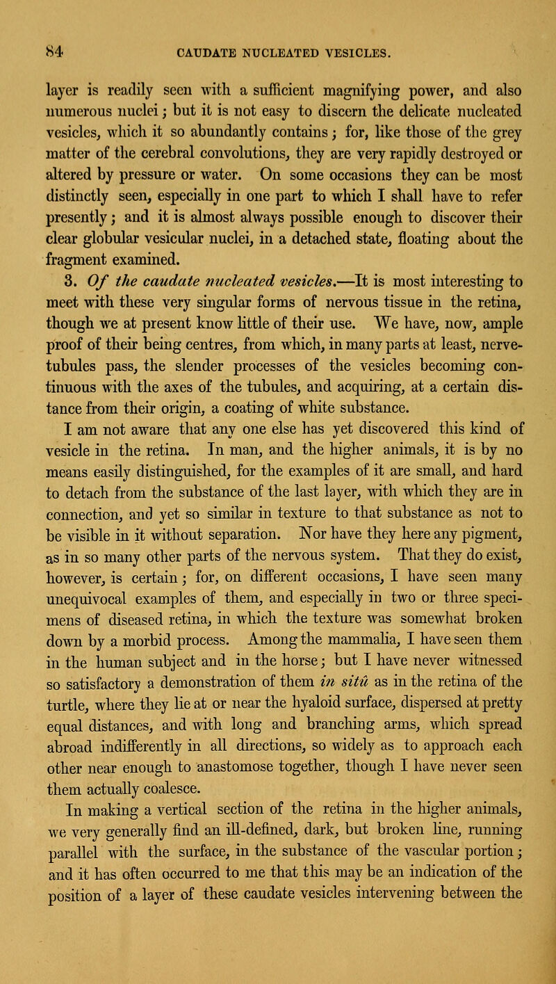 layer is readily seen with a sufficient magnifying power, and also numerous nuclei; but it is not easy to discern the delicate nucleated vesicles, which it so abundantly contains ; for, like those of the grey matter of the cerebral convolutions, they are very rapidly destroyed or altered by pressure or water. On some occasions they can be most distinctly seen, especially in one part to which I shall have to refer presently; and it is almost always possible enough to discover their clear globular vesicular nuclei, in a detached state, floating about the fragment examined. 3. Of the caudate nucleated vesicles.—It is most interesting to meet with these very singular forms of nervous tissue in the retina, though we at present know little of their use. We have, now, ample proof of their being centres, from which, in many parts at least, nerve- tubules pass, the slender processes of the vesicles becoming con- tinuous with the axes of the tubules, and acquiring, at a certain dis- tance from their origin, a coating of white substance. I am not aware that any one else has yet discovered this kind of vesicle in the retina. In man, and the higher animals, it is by no means easily distinguished, for the examples of it are small, and hard to detach from the substance of the last layer, with which they are in connection, and yet so similar in texture to that substance as not to be visible in it without separation. Nor have they here any pigment, as in so many other parts of the nervous system. That they do exist, however, is certain; for, on different occasions, I have seen many unequivocal examples of them, and especially in two or three speci- mens of diseased retina, in which the texture was somewhat broken down by a morbid process. Among the mammalia, I have seen them in the human subject and in the horse; but I have never witnessed so satisfactory a demonstration of them in situ as in the retina of the turtle, where they lie at or near the hyaloid surface, dispersed at pretty equal distances, and with long and branching arms, which spread abroad indifferently in all directions, so widely as to approach each other near enough to anastomose together, though I have never seen them actually coalesce. In making a vertical section of the retina in the higher animals, we very generally find an ill-defined, dark, but broken line, running parallel with the surface, in the substance of the vascular portion; and it has often occurred to me that this may be an indication of the position of a layer of these caudate vesicles intervening between the