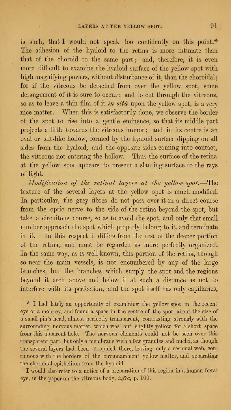 is such, that I would not speak too confidently on this point.* The adhesion of the hyaloid to the retina is more intimate than that of the choroid to the same part; and, therefore, it is even more difficult to examine the hyaloid surface of the yellow spot with high magnifying powers, without disturbance of it, than the choroidal; for if the vitreous be detached from over the yellow spot, some derangement of it is sure to occur: and to cut through the vitreous, so as to leave a thin film of it in situ upon the yellow spot, is a very nice matter. When this is satisfactorily done, we observe the border of the spot to rise into a gentle eminence, so that its middle part projects a little towards the vitreous humor; and in its centre is an oval or slit-like hollow, formed by the hyaloid surface dipping on all sides from the hyaloid, and the opposite sides coming into contact, the vitreous not entering the hollow. Thus the surface of the retina at the yellow spot appears to present a slanting surface to the rays of light. Modification of the retinal layers at the yellow spot.—The texture of the several layers at the yellow spot is much modified. In particular, the grey fibres do not pass over it in a direct course from the optic nerve to the side of the retina beyond the spot, but take a circuitous course, so as to avoid the spot, and only that small number approach the spot which properly belong to it, and terminate in it. In this respect it differs from the rest of the deeper portion of the retina, and must be regarded as more perfectly organized. In the same way, as is well known, this portion of the retina, though so near the main vessels, is not encumbered by any of the large branches, but the branches which supply the spot and the regions beyond it arch above and below it at such a distance as not to interfere with its perfection, and the spot itself has only capillaries, * I had lately an opportunity of examining the yellow spot in the recent eye of a monkey, and found a space in the centre of the spot, about the size of a small pin's head, almost perfectly transparent, contrasting strongly with the surrounding nervous matter, which was but slightly yellow for a short space from this apparent hole. The nervous elements could not be seen over this transparent part, but only a membrane with a few granules and nuclei, as though the several layers had been atrophied there, leaving only a residual web, con- tinuous with the borders of the circumambient yellow matter, and separating the choroidal epithelium from the hyaloid. I would also refer to a notice of a preparation of this region in a human foetal eye, in the paper on the vitreous body, infra, p. 100.