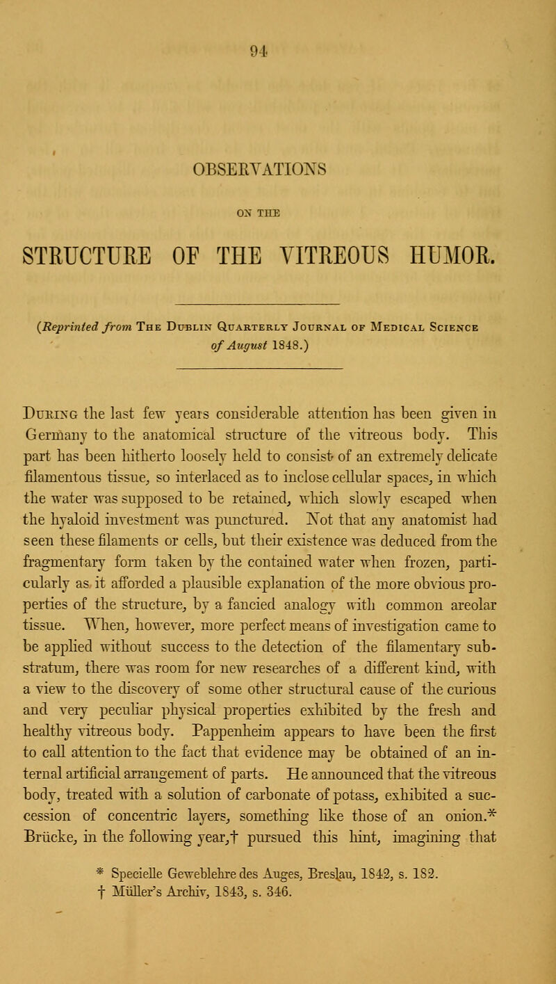 OBSERVATIONS STRUCTUEE OF THE VITREOUS HUMOR, {Reprinted from The Dublin Quarterly Journal of Medical Science of August 1848.) Dueing the last few years considerable attention has been given in Germany to the anatomical structure of the vitreous body. This part has been hitherto loosely held to consist of an extremely delicate filamentous tissue, so interlaced as to inclose cellular spaces, in which the water was supposed to be retained, which slowly escaped when the hyaloid investment was punctured. Xot that any anatomist had seen these filaments or cells, but their existence was deduced from the fragmentary form taken by the contained water when frozen, parti- cularly as it afforded a plausible explanation of the more obvious pro- perties of the structure, by a fancied analogy with common areolar tissue. V hen, however, more perfect means of investigation came to be applied without success to the detection of the filamentary sub- stratum, there was room for new researches of a different kind, with a view to the discovery of some other structural cause of the curious and very peculiar physical properties exhibited by the fresh and healthy vitreous body. Pappenheim appears to have been the first to call attention to the fact that evidence may be obtained of an in- ternal artificial arrangement of parts. He announced that the vitreous body, treated with a solution of carbonate of potass, exhibited a suc- cession of concentric layers, something like those of an onion.* Briicke, in the following year,t pursued this hint, imagining that * Specielle Geweblehre des Auges, Breslau, 1842, s. 182. t Muller's ArcMv, 1813, s. 316.