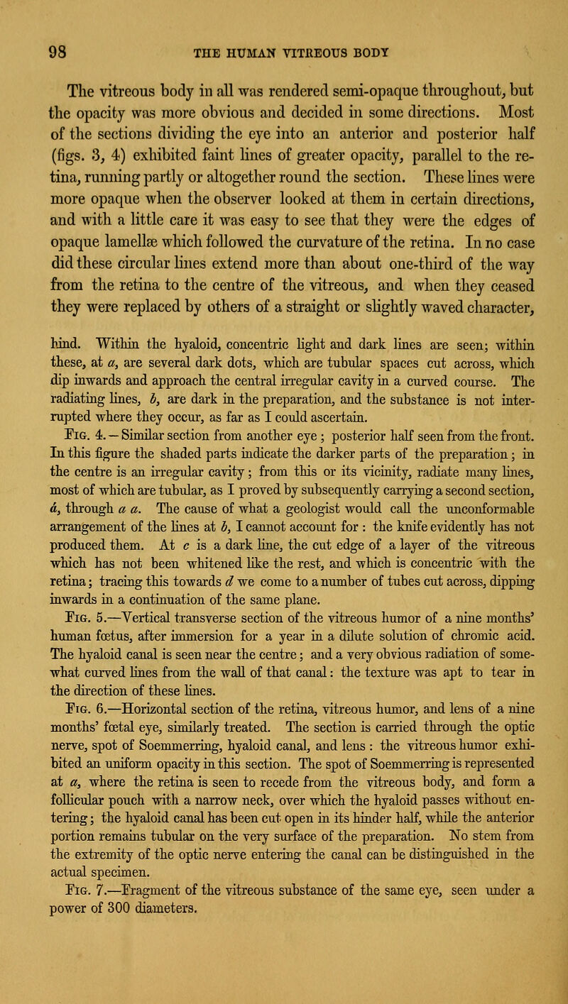 The vitreous body in all was rendered semi-opaque throughout, but the opacity was more obvious and decided in some directions. Most of the sections dividing the eye into an anterior and posterior half (figs. 3, 4) exhibited faint lines of greater opacity, parallel to the re- tina, running partly or altogether round the section. These lines were more opaque when the observer looked at them in certain directions, and with a little care it was easy to see that they were the edges of opaque lamellae which followed the curvature of the retina. In no case did these circular lines extend more than about one-third of the way from the retina to the centre of the vitreous, and when they ceased they were replaced by others of a straight or slightly waved character, hind. Within the hyaloid, concentric light and dark lines are seen; within these, at a, are several dark dots, which are tubular spaces cut across, which dip inwards and approach the central irregular cavity in a curved course. The radiating lines, b, are dark in the preparation, and the substance is not inter- rupted where they occur, as far as I could ascertain. Pig. 4. — Similar section from another eye; posterior half seen from the front. In this figure the shaded parts indicate the darker parts of the preparation; in the centre is an irregular cavity; from this or its vicinity, radiate many lilies, most of which are tubular, as I proved by subsequently carrying a second section, a, through a a. The cause of what a geologist would call the unconformable arrangement of the lines at b, I cannot account for : the knife evidently has not produced them. At c is a dark line, the cut edge of a layer of the vitreous which has not been whitened like the rest, and which is concentric with the retina; tracing this towards d we come to a number of tubes cut across, dipping inwards in a continuation of the same plane. Pig. 5.—Vertical transverse section of the vitreous humor of a nine months' human foetus, after immersion for a year in a dilute solution of chromic acid. The hyaloid canal is seen near the centre; and a very obvious radiation of some- what curved lines from the wall of that canal: the texture was apt to tear in the direction of these lines. Pig. 6.—Horizontal section of the retina, vitreous humor, and lens of a nine months' foetal eye, similarly treated. The section is carried through the optic nerve, spot of Soemmerring, hyaloid canal, and lens : the vitreous humor exhi- bited an uniform opacity in this section. The spot of Soemmerring is represented at a, where the retina is seen to recede from the vitreous body, and form a follicular pouch with a narrow neck, over which the hyaloid passes without en- tering ; the hyaloid canal has been cut open in its hinder half, while the anterior portion remains tubular on the very surface, of the preparation. No stem from the extremity of the optic nerve entering the canal can be distinguished in the actual specimen. Pig. 7.—Pragment of the vitreous substance of the same eye, seen under a power of 300 diameters.