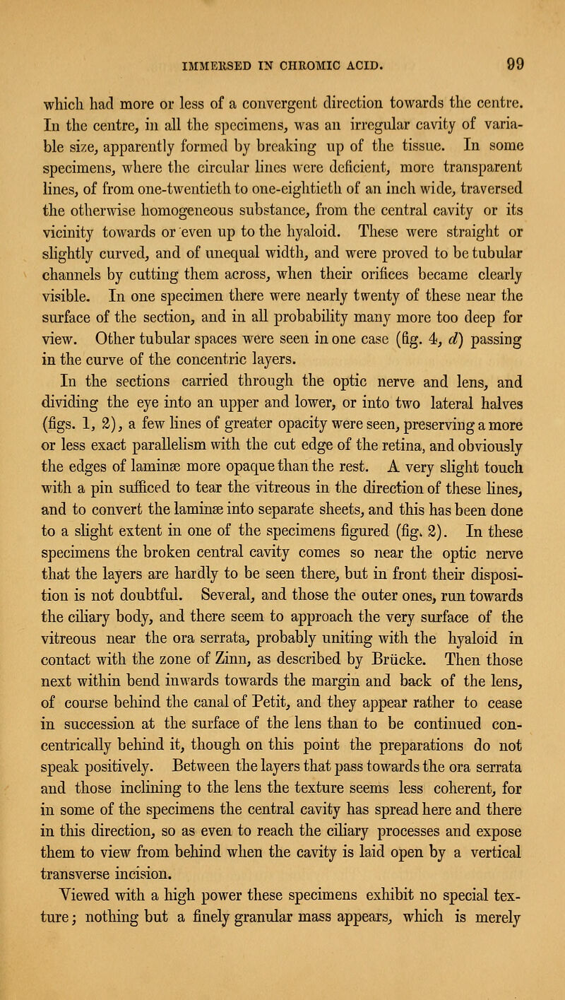 which had more or less of a convergent direction towards the centre. In the centre, in all the specimens, was an irregular cavity of varia- ble size, apparently formed by breaking up of the tissue. In some specimens, where the circular lines were deficient, more transparent lines, of from one-twentieth to one-eightieth of an inch wide, traversed the otherwise homogeneous substance, from the central cavity or its vicinity towards or even up to the hyaloid. These were straight or slightly curved, and of unequal width, and were proved to be tubular channels by cutting them across, when their orifices became clearly visible. In one specimen there were nearly twenty of these near the surface of the section, and in all probability many more too deep for view. Other tubular spaces were seen in one case (fig. 4, d) passing in the curve of the concentric layers. In the sections carried through the optic nerve and lens, and dividing the eye into an upper and lower, or into two lateral halves (figs. 1, 2), a few lines of greater opacity were seen, preserving a more or less exact parallelism with the cut edge of the retina, and obviously the edges of laminse more opaque than the rest. A very slight touch with a pin sufficed to tear the vitreous in the direction of these lines, and to convert the laminse into separate sheets, and this has been done to a slight extent in one of the specimens figured (fig. 2). In these specimens the broken central cavity comes so near the optic nerve that the layers are hardly to be seen there, but in front their disposi- tion is not doubtful. Several, and those the outer ones, run towards the ciliary body, and there seem to approach the very surface of the vitreous near the ora serrata, probably uniting with the hyaloid in contact with the zone of Zinn, as described by Briicke. Then those next within bend inwards towards the margin and back of the lens, of course behind the canal of Petit, and they appear rather to cease in succession at the surface of the lens than to be continued con- centrically behind it, though on this point the preparations do not speak positively. Between the layers that pass towards the ora serrata and those inclining to the lens the texture seems less coherent, for in some of the specimens the central cavity has spread here and there in this direction, so as even to reach the ciliary processes and expose them to view from behind when the cavity is laid open by a vertical transverse incision. Yiewed with a high power these specimens exhibit no special tex- ture ; nothing but a finely granular mass appears, which is merely