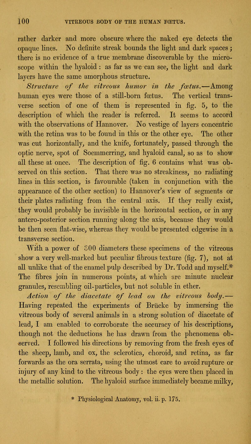 rather darker and more obscure where the naked eye detects the opaque lines. No definite streak bounds the light and dark spaces; there is no evidence of a true membrane discoverable by the micro- scope within the hyaloid : as far as we can see, the light and dark layers have the same amorphous structure. Structure of the vitreous humor in the foetus.—Among human eyes were those of a still-born foetus. The vertical trans- verse section of one of them is represented in fig. 5, to the description of which the reader is referred. It seems to accord with the observations of Hannover. No vestige of layers concentric with the retina was to be found in this or the other eye. The other was cut horizontally, and the knife, fortunately, passed through the optic nerve, spot of Soemmerring, and hyaloid canal, so as to show all these at once. The description of fig. 6 contains what was ob- served on this section. That there was no streakiness, no radiating lines in this section, is favourable (taken in conjunction with the appearance of the other section) to Hannover's view of segments or their plates radiating from the central axis. If they really exist, they would probably be invisible in the horizontal section, or in any antero-posterior section running along the axis, because they would be then seen flat-wise, whereas they would be presented edgewise in a transverse section. With a power of S00 diameters these specimens of the vitreous show a very well-marked but peculiar fibrous texture (fig. 7), not at all unlike that of the enamel pulp described by Dr. Todd and myself.* The fibres join in numerous points, at which are minute nuclear granules, resembling oil-particles, but not soluble in ether. Action of the diacetate of lead on the vitreous body.— Having repeated the experiments of Brucke by immersing the vitreous body of several animals in a strong solution of diacetate of lead, I am enabled to corroborate the accuracy of his descriptions, though not the deductions he has drawn from the phenomena ob- served. I followed his directions by removing from the fresh eyes of the sheep, lamb, and ox, the sclerotica, choroid, and retina, as far forwards as the ora serrata, using the utmost care to avoid rupture or injury of any kind to the vitreous body : the eyes were then placed in the metallic solution. The hyaloid surface immediately became milky, * Physiological Anatomy, vol. ii. p. 175.