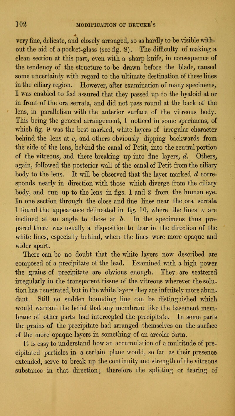 ] 02 MODIFICATION OF BItfJCKE's very fine, delicate, and closely arranged, so as hardly to be visible with- out the aid of a pocket-glass (see fig. 8). The difficulty of making a clean section at this part, even with a sharp knife, in consequence of the tendency of the structure to be drawn before the blade, caused some uncertainty with regard to the ultimate destination of these lines in the ciliary region. However, after examination of many specimens, I was enabled to feel assured that they passed up to the hyaloid at or in front of the ora serrata, and did not pass round at the back of the lens, in parallelism with the anterior surface of the vitreous body. This being the general arrangement, I noticed in some specimens, of which fig. 9 was the best marked, white layers of irregular character behind the lens at c, and others obviously dipping backwards from the side of the lens, behind the canal of Petit, into the central portion of the vitreous, and there breaking up into fine layers, d. Others, again, followed the posterior wall of the canal of Petit from the ciliary body to the lens. It will be observed that the layer marked d corre- sponds nearly in direction with those which diverge from the ciliary body, and run up to the lens in figs. 1 and 2 from the human eye. In one section through the close and fine lines near the ora serrata I found the appearance delineated in fig. 10, where the lines c are inclined at an angle to those at b. In the specimens thus pre- pared there was usually a disposition to tear in the direction of the white lines, especially behind, where the lines were more opaque and wider apart. There can be no doubt that the white layers now described are composed of a precipitate of the lead. Examined with a high power the grains of precipitate are obvious enough. They, are scattered irregularly in the transparent tissue of the vitreous wherever the solu- tion has penetrated, but in the white layers they are infinitely more abun- dant. Still no sudden bounding line can be distinguished which would warrant the belief that any membrane like the basement mem- brane of other parts had intercepted the precipitate. In some parts the grains of the precipitate had arranged themselves on the surface of the more opaque layers in something of an areolar form. It is easy to understand how an accumulation of a multitude of pre- cipitated particles in a certain plane would, so far as their presence extended, serve to break up the continuity and strength of the vitreous substance in that direction; therefore the splitting or tearing of