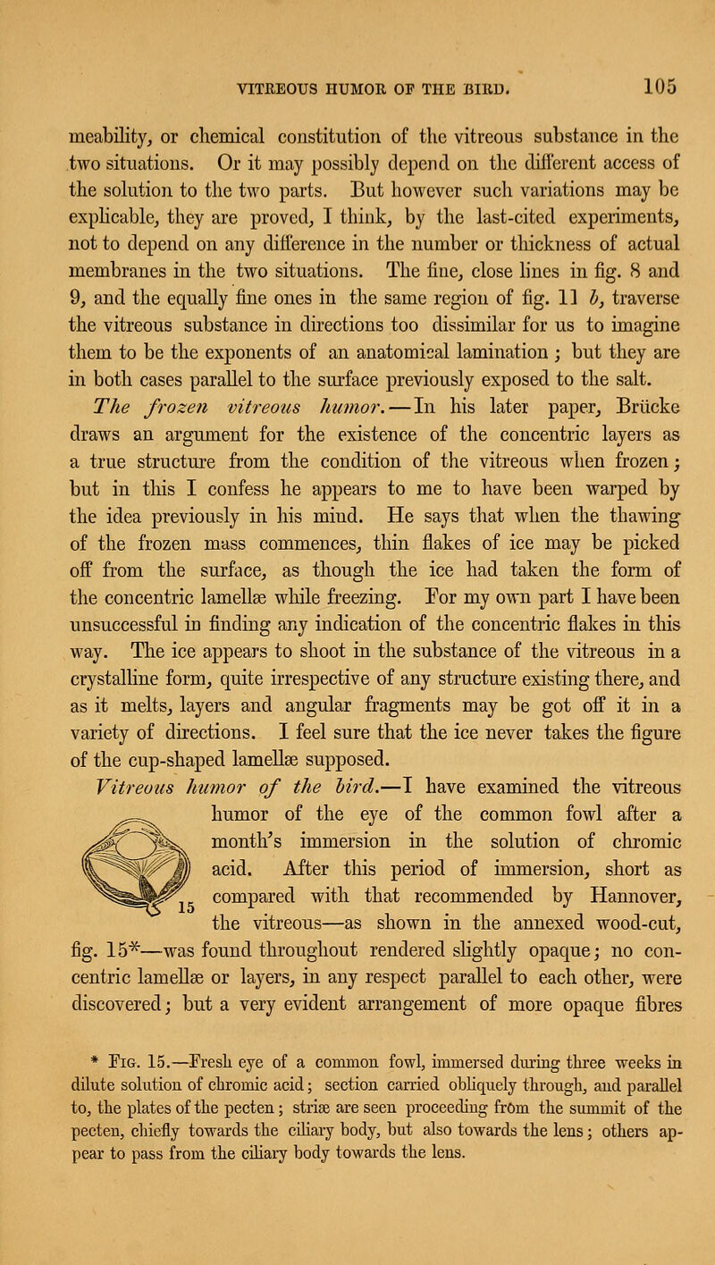 meability, or chemical constitution of the vitreous substance in the two situations. Or it may possibly depend on the dili'erent access of the solution to the two parts. But however such variations may be explicable, they are proved, I think, by the last-cited experiments, not to depend on any difference in the number or thickness of actual membranes in the two situations. The fine, close lines in fig. 8 and 9, and the equally fine ones in the same region of fig. 11 b, traverse the vitreous substance in directions too dissimilar for us to imagine them to be the exponents of an anatomical lamination ; but they are in both cases parallel to the surface previously exposed to the salt. The frozen vitreous humor. — In his later paper, Brticke draws an argument for the existence of the concentric layers as a true structure from the condition of the vitreous when frozen; but in this I confess he appears to me to have been warped by the idea previously in his mind. He says that when the thawing of the frozen mass commences, thin flakes of ice may be picked off from the surface, as though the ice had taken the form of the concentric lamellae while freezing. For my own part I have been unsuccessful in finding any indication of the concentric flakes in this way. The ice appears to shoot in the substance of the vitreous in a crystalline form, quite irrespective of any structure existing there, and as it melts, layers and angular fragments may be got off it in a variety of directions. I feel sure that the ice never takes the figure of the cup-shaped lamellae supposed. Vitreous humor of the bird.—I have examined the vitreous humor of the eye of the common fowl after a month's immersion in the solution of chromic acid. After this period of immersion, short as compared with that recommended by Hannover, the vitreous—as shown in the annexed wood-cut, fig. 15*—was found throughout rendered slightly opaque; no con- centric lamellae or layers, in any respect parallel to each other, were discovered; but a very evident arrangement of more opaque fibres * Eig. 15.—Fresh eye of a common fowl, immersed during three weeks in dilute solution of chromic acid; section carried obliquely through, and parallel to, the plates of the pecten; stria? are seen proceeding frOm the summit of the pecten, chiefly towards the ciliary body, but also towards the lens; others ap- pear to pass from the ciliary body towards the lens.