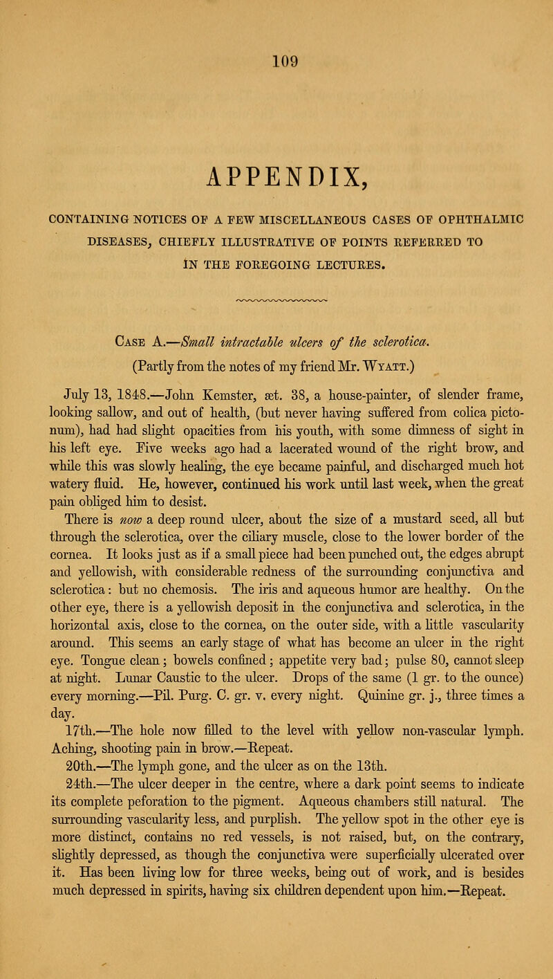 APPENDIX, CONTAINING NOTICES OP A FEW MISCELLANEOUS CASES OF OPHTHALMIC DISEASES, CHIEPLY ILLUSTRATIVE OP POINTS REFERRED TO IN THE FOREGOING LECTURES. Case A.—Small intractable ulcers of the sclerotica. (Partly from the notes of my friend Mr. Wtatt.) July 13, 1848.—John Kemster, set. 38, a house-painter, of slender frame, looking sallow, and out of health, (but never having suffered from colica picto- num), had had slight opacities from his youth, with some dimness of sight in his left eye. Five weeks ago had a lacerated wound of the right brow, and while this was slowly healing, the eye became painful, and discharged much hot watery fluid. He, however, continued his work until last week, when the great pain obliged him to desist. There is now a deep round ulcer, about the size of a mustard seed, all but through the sclerotica, over the ciliary muscle, close to the lower border of the cornea. It looks just as if a small piece had been punched out, the edges abrupt and yellowish, with considerable redness of the surrounding conjunctiva and sclerotica: but no chemosis. The iris and aqueous humor are healthy. On the other eye, there is a yellowish deposit in the conjunctiva and sclerotica, in the horizontal axis, close to the cornea, on the outer side, with a little vascularity around. This seems an early stage of what has become an ulcer in the right eye. Tongue clean; bowels confined; appetite very bad; pulse 80, cannot sleep at night. Lunar Caustic to the ulcer. Drops of the same (1 gr. to the ounce) every morning.—Pil. Purg. C. gr. v. every night. Quinine gr. j., three times a day. 17th.—The hole now filled to the level with yellow non-vascular lymph. Aching, shooting pain in brow.—Repeat. 20th.—The lymph gone, and the ulcer as on the 13th. 24th.—The ulcer deeper in the centre, where a dark point seems to indicate its complete peforation to the pigment. Aqueous chambers still natural. The surrounding vascularity less, and purplish. The yellow spot in the other eye is more distinct, contains no red vessels, is not raised, but, on the contrary, slightly depressed, as though the conjunctiva were superficially ulcerated over it. Has been living low for three weeks, being out of work, and is besides much depressed in spirits, having six children dependent upon him.—Repeat.