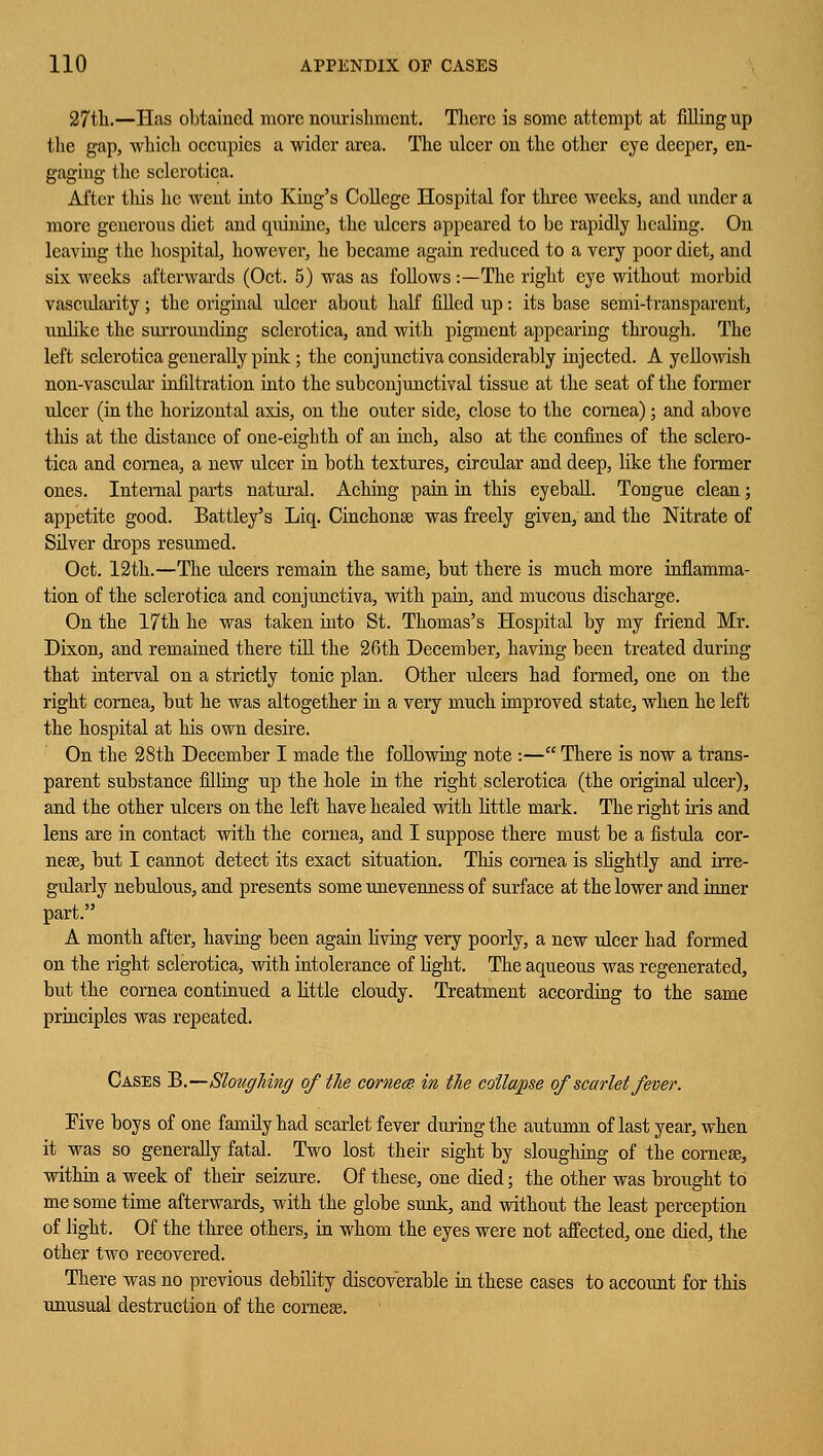 27tli.—Has obtained more nourishment. There is some attempt at filling up the gap, which occupies a wider area. The ulcer on the other eye deeper, en- gaging the sclerotica. After this he went into King's College Hospital for three weeks, and under a more generous diet and quinine, the ulcers appeared to be rapidly healing. On leaving the hospital, however, he became again reduced to a very poor diet, and six weeks afterwards (Oct. 5) was as follows :—The right eye without morbid vascularity; the original ulcer about half filled up: its base semi-transparent, unlike the surrounding sclerotica, and with pigment appearing through. The left sclerotica generally pink; the conjunctiva considerably injected. A yellowish non-vascular infiltration into the subconjunctival tissue at the seat of the former ulcer (in the horizontal axis, on the outer side, close to the cornea); and above this at the distance of one-eighth of an inch, also at the confines of the sclero- tica and cornea, a new ulcer in both textures, circular and deep, like the former ones. Internal parts natural. Aching pain in this eyeball. Tongue clean; appetite good. Battley's Liq. Cinchonse was freely given, and the Nitrate of Silver drops resumed. Oct. 12th.—The ideers remain the same, but there is much more inflamma- tion of the sclerotica and conjunctiva, with pain, and mucous discharge. On the 17th he was taken into St. Thomas's Hospital by my friend Mr. Dixon, and remained there till the 26th December, having been treated during that interval on a strictly tonic plan. Other ulcers had formed, one on the right cornea, but he was altogether in a very much improved state, when he left the hospital at his own desire. On the 28th December I made the following note :— There is now a trans- parent substance filling up the hole in the right sclerotica (the original ulcer), and the other ulcers on the left have healed with little mark. The right his and lens are in contact with the cornea, and I suppose there must be a fistula cor- nea?, but I cannot detect its exact situation. This cornea is slightly and irre- gularly nebulous, and presents some unevenness of surface at the lower and inner part. A month after, having been again living very poorly, a new ulcer had formed on the right sclerotica, with intolerance of light. The aqueous was regenerated, but the cornea continued a little cloudy. Treatment according to the same principles was repeated. Cases B.—Sloughing of the cornea in the collapse of scarlet fever. Five boys of one family had scarlet fever during the autumn of last year, when it was so generally fatal. Two lost their sight by sloughing of the cornese, within a week of their seizure. Of these, one died; the other was brought to me some time afterwards, with the globe sunk, and without the least perception of light. Of the three others, in whom the eyes were not affected, one died, the other two recovered. There was no previous debility discoverable in these cases to account for this unusual destruction of the cornese.