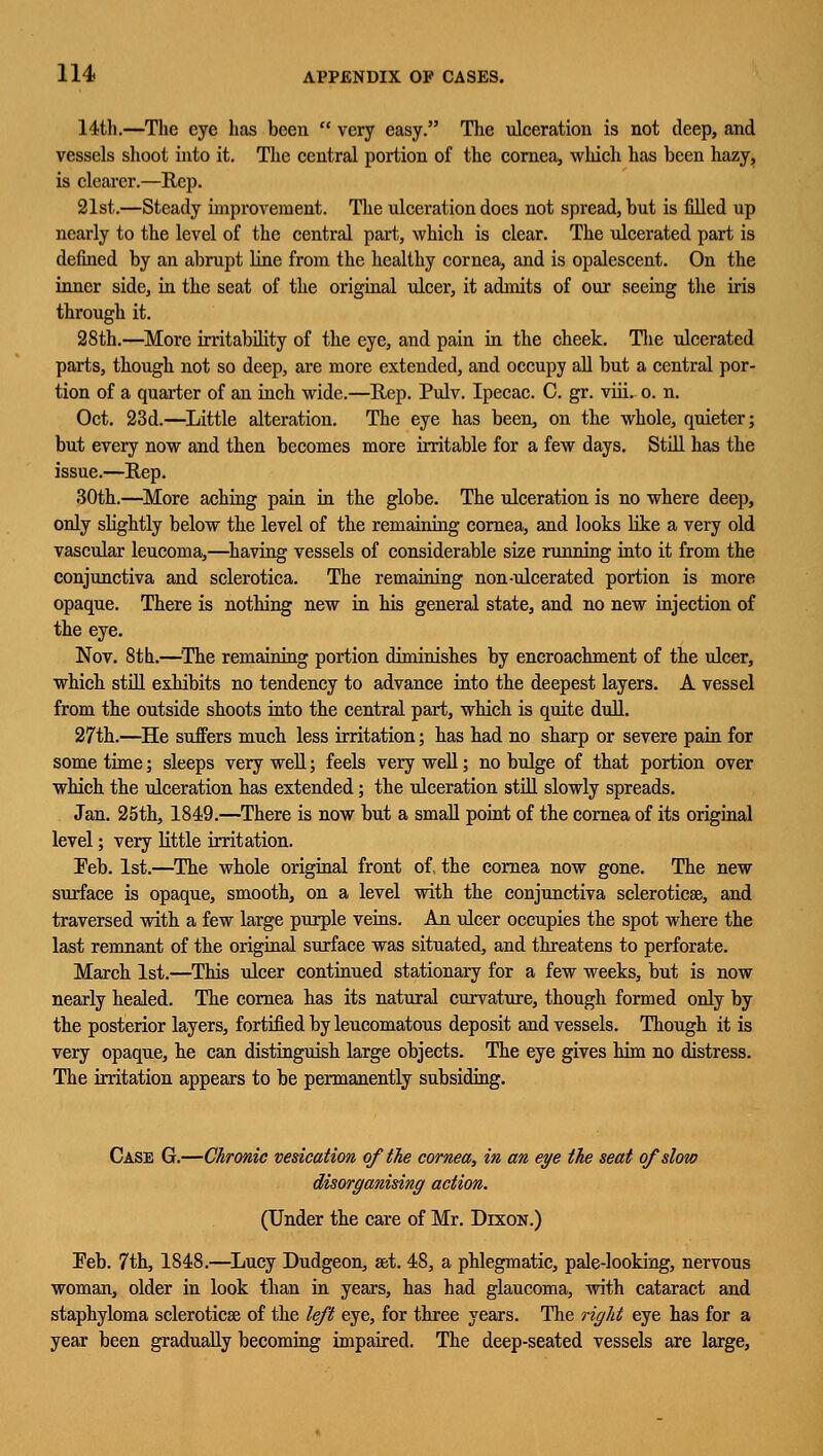 14th.—The eye has been  very easy. The ulceration is not deep, and vessels shoot into it. The central portion of the cornea, which has been hazy, is clearer.—Rep. 21st.—Steady improvement. The ulceration does not spread, but is filled up nearly to the level of the central part, which is clear. The ulcerated part is defined by an abrupt line from the healthy cornea, and is opalescent. On the inner side, in the seat of the original ulcer, it admits of our seeing the iris through it. 28th.—More irritability of the eye, and pain in the cheek. The ulcerated parts, though not so deep, are more extended, and occupy all but a central por- tion of a quarter of an inch wide.—Rep. Pulv. Ipecac. C. gr. viii. o. n. Oct. 23d.—Little alteration. The eye has been, on the whole, quieter; but every now and then becomes more irritable for a few days. Still has the issue.—Rep. 30th.—More aching pain in the globe. The ulceration is no where deep, only slightly below the level of the remaining cornea, and looks like a very old vascular leucoma,—having vessels of considerable size running into it from the conjunctiva and sclerotica. The remaining non-ulcerated portion is more opaque. There is nothing new in his general state, and no new injection of the eye. Nov. 8th.—The remaining portion diminishes by encroachment of the ulcer, which still exhibits no tendency to advance into the deepest layers. A vessel from the outside shoots into the central part, which is quite dull. 27th.—He suffers much less irritation; has had no sharp or severe pain for some time; sleeps very well; feels very well; no bulge of that portion over which the ulceration has extended; the ulceration still slowly spreads. Jan. 25th, 1849.—There is now but a small point of the cornea of its original level; very little irritation. Feb. 1st.—The whole original front of. the cornea now gone. The new surface is opaque, smooth, on a level with the conjunctiva scleroticse, and traversed with a few large purple veins. An ulcer occupies the spot where the last remnant of the original surface was situated, and threatens to perforate. March 1st.—This ulcer continued stationary for a few weeks, but is now nearly healed. The cornea has its natural curvature, though formed only by the posterior layers, fortified by leucomatous deposit and vessels. Though it is very opaque, he can distinguish large objects. The eye gives him no distress. The irritation appears to be permanently subsiding. Case G.—Chronic vesication of the cornea, in an eye the seat of slow (Under the care of Mr. Dixon.) Feb. 7th, 1848.—Lucy Dudgeon, set. 48, a phlegmatic, pale-looking, nervous woman, older in look than in years, has had glaucoma, with cataract and staphyloma scleroticse of the left eye, for three years. The right eye has for a year been gradually becoming impaired. The deep-seated vessels are large,