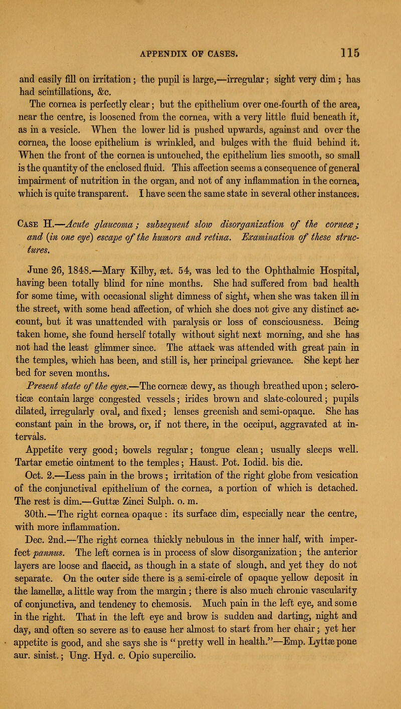 and easily fill on irritation; the pupil is large,—irregular; sight very dim ; has had scintillations, &c. The cornea is perfectly clear; but the epithelium over one-fourth of the area, near the centre, is loosened from the cornea, with a very little fluid beneath it, as in a vesicle. When the lower lid is pushed upwards, against and over the cornea, the loose epithelium is wrinkled, and bulges with the fluid behind it. When the front of the cornea is untouched, the epithelium lies smooth, so small is the quantity of the enclosed fluid. This affection seems a consequence of general impairment of nutrition in the organ, and not of any inflammation in the cornea, which is quite transparent. I have seen the same state in several other instances. Case H.—Acute glaucoma; subsequent slow disorganization of the cornece ; and {in one eye) escape of the humors and retina. Examination of these struc- June 26, 1848.—Mary Kilby, set. 54, was led to the Ophthalmic Hospital, having been totally blind for nine months. She had suffered from bad health for some time, with occasional slight dimness of sight, when she was taken ill in the street, with some head affection, of which she does not give any distinct ac- count, but it was unattended with paralysis or loss of consciousness. Being taken home, she found herself totally without sight next morning, and she has not had the least glimmer since. The attack was attended with great pain in the temples, which has been, and still is, her principal grievance. She kept her bed for seven months. Present state of the eyes.—Thecornese dewy, as though breathed upon; selero- ticse contain large congested vessels; irides brown and slate-coloured; pupils dilated, irregularly oval, and fixed; lenses greenish and semi-opaque. She has constant pain in the brows, or, if not there, in the occiput, aggravated at in- tervals. Appetite very good; bowels regular; tongue clean; usually sleeps well. Tartar emetic ointment to the temples; Haust. Pot. Iodid. bis die. Oct. 2.—Less pain in the brows; irritation of the right globe from vesication of the conjunctival epithelium of the cornea, a portion of which is detached. The rest is dim.—Guttse Zinci Sulph. o. m. 30th.—The right eornea opaque : its surface dim, especially near the centre, with more inflammation. Dec. 2nd.—The right cornea thickly nebulous in the inner half, with imper- fect pannus. The left cornea is in process of slow disorganization; the anterior layers are loose and flaccid, as though in a state of slough, and yet they do not separate. On the outer side there is a semi-circle of opaque yellow deposit in the lamellae, a little way from the margin; there is also much chronic vascularity of conjunctiva, and tendency to chemosis. Much pain in the left eye, and some in the right. That in the left eye and brow is sudden and darting, night and day, and often so severe as to cause her almost to start from her chair; yet her appetite is good, and she says she is pretty well in health.—Emp. Lyttsepone anr. sinist.; Ung. Hyd. c. Opio supercilio.