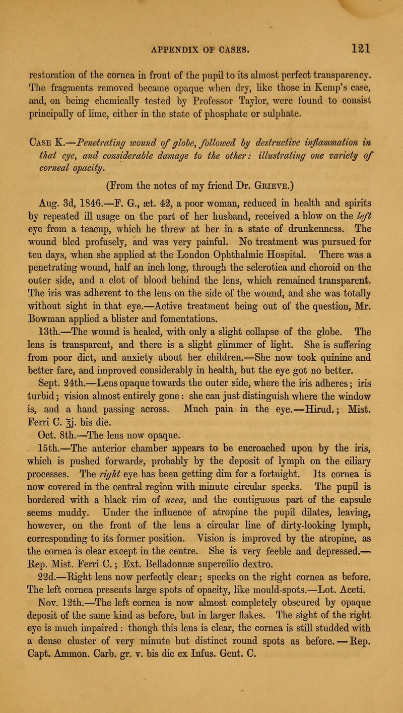 restoration of the cornea in front of the pupil to its almost perfect transparency. The fragments removed became opaque when dry, like those in Kemp's case, and, on being chemically tested by Professor Taylor, were found to consist principally of lime, either in the state of phosphate or sulphate. Case K.—Penetrating wound of globe, followed by destructive inflammation in that eye, and considerable damage to the other: illustrating one variety of corneal opacity. (From the notes of my friend Dr. Grieve.) Aug. 3d, 1846.—P. G., set. 42, a poor woman, reduced in health and spirits by repeated ill usage on the part of her husband, received a blow on the left eye from a teacup, which he threw at her in a state of drunkenness. The wound bled profusely, and was very painful. No treatment was pursued for ten days, when she applied at the London Ophthalmic Hospital. There was a penetrating wound, half an inch long, through the sclerotica and choroid on the outer side, and a clot of blood behind the lens, which remained transparent. The it-is was adherent to the lens on the side of the wound, and she was totally without sight in that eye.—Active treatment being out of the question, Mr. Bowman applied a blister and fomentations. 13th.—The wound is healed, with only a slight collapse of the globe. The lens is transparent, and there is a slight glimmer of light. She is suffering from poor diet, and anxiety about her children.—She now took quinine and better fare, and improved considerably in health, but the eye got no better. Sept. 24th.—Lens opaque towards the outer side, where the iris adheres; iris turbid; vision almost entirely gone: she can just distinguish where the window is, and a hand passing across. Much pain in the eye.—Hirud.; Mist. Ferri C. §j- bis die. Oct. 8th.—The lens now opaque. 15th.—The anterior chamber appears to be encroached upon by the iris, which is pushed forwards, probably by the deposit of lymph on the ciliary processes. The right eye has been getting dim for a fortnight. Its cornea is now covered in the central region with minute circular specks. The pupil is bordered with a black rim of uvea, and the contiguous part of the capsule seems muddy. Under the influence of atropine the pupil dilates, leaving, however, on the front of the lens a circular line of dirty-looking lymph, corresponding to its former position. Vision is improved by the atropine, as the cornea is clear except in the centre. She is very feeble and depressed.— Rep. Mist. Ferri C.; Ext. Belladonnas supercilio dextro. 22d.—Bight lens now perfectly clear; specks on the right cornea as before. The left cornea presents large spots of opacity, like mould-spots.—Lot. Aceti. Nov. 12th.—The left cornea is now almost completely obscured by opaque deposit of the same kind as before, but in larger flakes. The sight of the right eye is much impaired: though this lens is clear, the cornea is still studded with a dense cluster of very minute but distinct round spots as before. — Rep. Capt. Ammon. Carb. gr. v. bis die ex Infus. Gent. C.