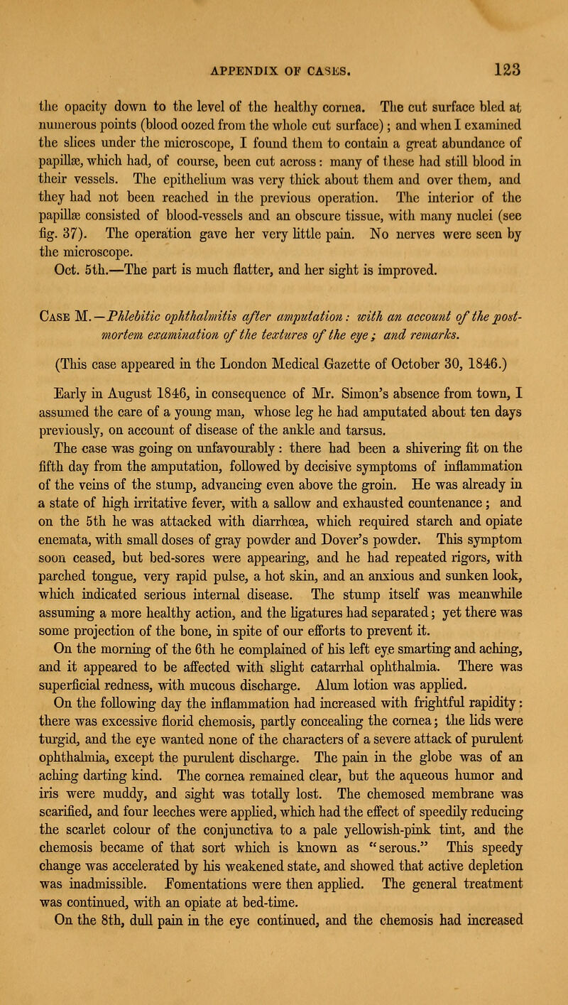 the opacity down to the level of the healthy cornea. The cut surface bled at numerous points (blood oozed from the whole cut surface); and when I examined the slices under the microscope, I found them to contain a great abundance of papilla?, which had, of course, been cut across: many of these had still blood in their vessels. The epithelium was very thick about them and over them, and they had not been reached in the previous operation. The interior of the papilla? consisted of blood-vessels and an obscure tissue, with many nuclei (see fig. 37). The operation gave her very little pain. No nerves were seen by the microscope. Oct. 5th.—The part is much flatter, and her sight is improved. Case M.—Phlebitic ophthalmitis after amputation: with an account of the post- mortem examination of the textures of the eye ; and remarks. (This case appeared in the London Medical Gazette of October 30, 1846.) Early in August 1846, in consequence of Mr. Simon's absence from town, I assumed the care of a young man, whose leg he had amputated about ten days previously, on account of disease of the ankle and tarsus. The case was going on unfavourably : there had been a shivering fit on the fifth day from the amputation, followed by decisive symptoms of inflammation of the veins of the stump, advancing even above the groin. He was already in a state of high irritative fever, with a sallow and exhausted countenance; and on the 5th he was attacked with diarrhoea, which required starch and opiate enemata, with small doses of gray powder and Dover's powder. This symptom soon ceased, but bed-sores were appearing, and he had repeated rigors, with parched tongue, very rapid pulse, a hot skin, and an anxious and sunken look, which indicated serious internal disease. The stump itself was meanwhile assuming a more healthy action, and the ligatures had separated; yet there was some projection of the bone, in spite of our efforts to prevent it. On the morning of the 6th he complained of his left eye smarting and aching, and it appeared to be affected with slight catarrhal ophthalmia. There was superficial redness, with mucous discharge. Alum lotion was applied. On the following day the inflammation had increased with frightful rapidity: there was excessive florid chemosis, partly concealing the cornea; the lids were turgid, and the eye wanted none of the characters of a severe attack of purulent ophthalmia, except the purulent discharge. The pain in the globe was of an aching darting kind. The cornea remained clear, but the aqueous humor and iris were muddy, and sight was totally lost. The chemosed membrane was scarified, and four leeches were applied, which had the effect of speedily reducing the scarlet colour of the conjunctiva to a pale yellowish-pink tint, and the chemosis became of that sort which is known as serous. This speedy change was accelerated by his weakened state, and showed that active depletion was inadmissible. ^Fomentations were then applied. The general treatment was continued, with an opiate at bed-time. On the 8th, dull pain in the eye continued, and the chemosis had increased