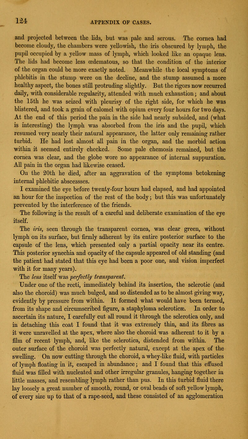 and projected between the lids, but was pale and serous. The cornea had become cloudy, the chambers were yellowish, the iris obscured by lymph, the pupil occupied by a yellow mass of lymph, which looked like an opaque lens. The lids had become less ©edematous, so that the condition of the interior of the organ could be more exactly noted. Meanwhile the local symptoms of phlebitis in the stump were on the decline, and the stump assumed a more healthy aspect, the bones still protruding slightly. But the rigors now recurred daily, with considerable regularity, attended with much exhaustion; and about the 15th he was seized with pleurisy of the right side, for which he was blistered, and took a grain of calomel with opium every four hours for two days. At the end of this period the pain in the side had nearly subsided, and (what is interesting) the lymph was absorbed from the iris and the pupil, which resumed very nearly their natural appearance, the latter only remaining rather turbid. He had lost almost all pain in the organ, and the morbid action within it seemed entirely checked. Some pale chemosis remained, but the cornea was clear, and the globe wore no appearance of internal suppuration. All pain in the organ had likewise ceased. On the 20th he died, after an aggravation of the symptoms betokening internal phlebitic abscessses. I examined the eye before twenty-four hours had elapsed, and had appointed an hour for the inspection of the rest of the body; but this was unfortunately prevented by the interference of the friends. The following is the result of a careful and deliberate examination of the eye itself. The iris, seen through the transparent cornea, was clear green, without lymph on its surface, but firmly adherent by its entire posterior surface to the capsule of the lens, which presented only a partial opacity near its centre. This posterior synechia and opacity of the capsule appeared of old standing (and the patient had stated that this eye had been a poor one, and vision imperfect with it for many years). The lens itself was perfectly transparent. Under one of the recti, immediately behind its insertion, the sclerotic (and also the choroid) was much bulged, and so distended as to be almost giving way, evidently by pressure from within. It formed what would have been termed, from its shape and circumscribed figure, a staphyloma sclerotica^. In order to ascertain its nature, I carefully cut all round it through the sclerotica only, and in detaching this coat I found that it was extremely thin, and its fibres as it were unravelled at the apex, where also the choroid was adherent to it by a film of recent lymph, and, like the sclerotica, distended from within. The outer surface of the choroid was perfectly natural, except at the apex of the swelling. On now cutting through the choroid, a whey-like fluid, with particles of lymph floating in it, escaped in abundance; and I found that this effused fluid was filled with nucleated and other irregular granules, hanging together in little masses, and resembling lymph rather than pus. In this turbid fluid there lay loosely a great number of smooth, round, or oval beads of soft yellow lymph, of every size up to that of a rape-seed, and these consisted of an agglomeration