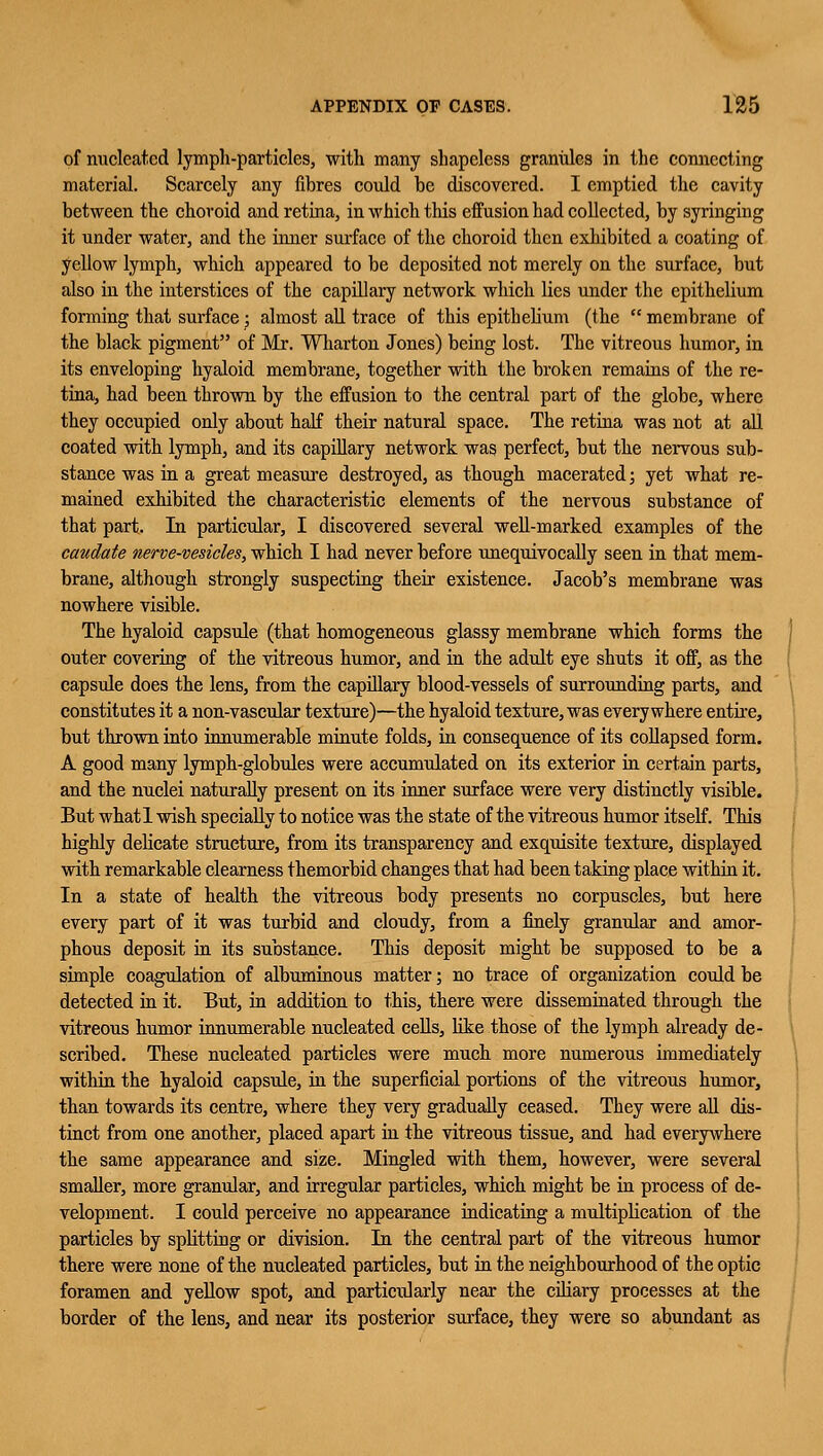 of nucleated lymph-particles, with many shapeless grannies in the connecting material. Scarcely any fibres could be discovered. I emptied the cavity between the choroid and retina, in which this effusion had collected, by syringing it under water, and the inner surface of the choroid then exhibited a coating of yellow lymph, which appeared to be deposited not merely on the surface, but also in the interstices of the capillary network which lies under the epithelium forming that surface; almost all trace of this epithelium (the  membrane of the black pigment of Mr. Wharton Jones) being lost. The vitreous humor, in its enveloping hyaloid membrane, together with the broken remains of the re- tina, had been thrown by the effusion to the central part of the globe, where they occupied only about half their natural space. The retina was not at all coated with lymph, and its capillary network was perfect, but the nervous sub- stance was in a great measure destroyed, as though macerated; yet what re- mained exhibited the characteristic elements of the nervous substance of that part. In particular, I discovered several well-marked examples of the caudate nerve-vesicles, which I had never before unequivocally seen in that mem- brane, although strongly suspecting their existence. Jacob's membrane was nowhere visible. The hyaloid capsule (that homogeneous glassy membrane which forms the outer covering of the vitreous humor, and in the adult eye shuts it off, as the capsule does the lens, from the capillary blood-vessels of surrounding parts, and constitutes it a non-vascular texture)—the hyaloid texture, was everywhere entire, but thrown into innumerable minute folds, in consequence of its collapsed form. A good many lymph-globules were accumulated on its exterior in certain parts, and the nuclei naturally present on its inner surface were very distinctly visible. But whatl wish specially to notice was the state of the vitreous humor itself. This highly delicate structure, from its transparency and exquisite texture, displayed with remarkable clearness themorbid changes that had been taking place within it. In a state of health the vitreous body presents no corpuscles, but here every part of it was turbid and cloudy, from a finely granular and amor- phous deposit in its substance. This deposit might be supposed to be a simple coagulation of albuminous matter; no trace of organization could be detected in it. But, in addition to this, there were disseminated through the vitreous humor innumerable nucleated cells, like those of the lymph already de- scribed. These nucleated particles were much more numerous immediately within the hyaloid capsule, in the superficial portions of the vitreous humor, than towards its centre, where they very gradually ceased. They were all dis- tinct from one another, placed apart in the vitreous tissue, and had everywhere the same appearance and size. Mingled with them, however, were several smaller, more granular, and irregular particles, which might be in process of de- velopment. I could perceive no appearance indicating a multiplication of the particles by splitting or division. In the central part of the vitreous humor there were none of the nucleated particles, but in the neighbourhood of the optic foramen and yellow spot, and particidarly near the ciliary processes at the border of the lens, and near its posterior surface, they were so abundant as