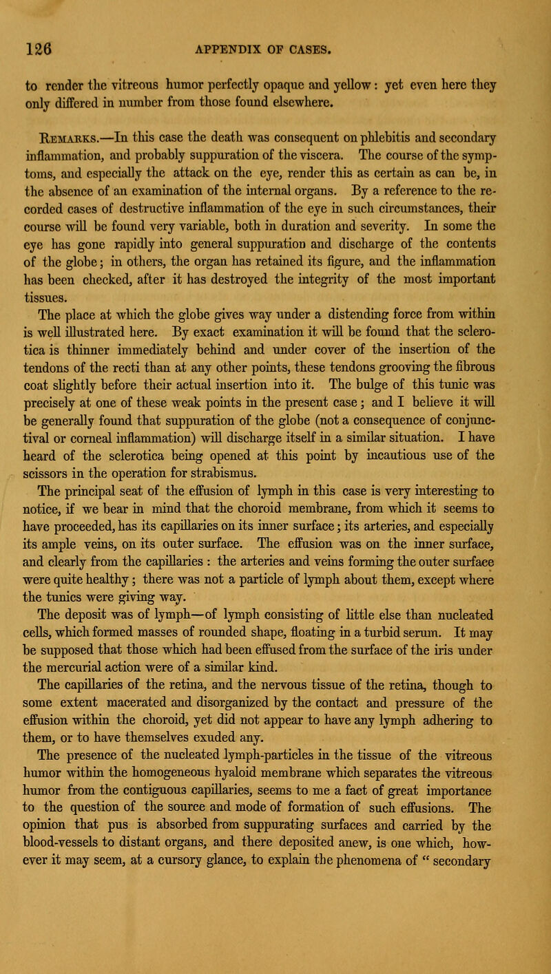 to render the vitreous humor perfectly opaque and yellow: yet even here they only differed in number from those found elsewhere. Remarks.—In this case the death was consequent on phlebitis and secondary inflammation, and probably suppuration of the viscera. The course of the symp- toms, and especially the attack on the eye, render this as certain as can be, in the absence of an examination of the internal organs. By a reference to the re- corded cases of destructive inflammation of the eye in such circumstances, their course will be found very variable, both in duration and severity. In some the eye has gone rapidly into general suppuration and discharge of the contents of the globe; in others, the organ has retained its figure, and the inflammation has been checked, after it has destroyed the integrity of the most important tissues. The place at which the globe gives way under a distending force from within is well illustrated here. By exact examination it will be found that the sclero- tica is thinner immediately behind and under cover of the insertion of the tendons of the recti than at any other points, these tendons grooving the fibrous coat slightly before their actual insertion into it. The bulge of this tunic was precisely at one of these weak points in the present case; and I believe it will be generally found that suppuration of the globe (not a consequence of conjunc- tival or corneal inflammation) will discharge itself in a similar situation. I have heard of the sclerotica being opened at this point by incautious use of the scissors in the operation for strabismus. The principal seat of the effusion of lymph in this case is very interesting to notice, if we bear in mind that the choroid membrane, from which it seems to have proceeded, has its capillaries on its inner surface; its arteries, and especially its ample veins, on its outer surface. The effusion was on the inner surface, and clearly from the capillaries : the arteries and veins forming the outer surface were quite healthy; there was not a particle of lymph about them, except where the tunics were giving way. The deposit was of lymph—of lymph consisting of little else than nucleated cells, which formed masses of rounded shape, floating in a turbid serum. It may be supposed that those which had been effused from the surface of the iris under the mercurial action were of a similar kind. The capillaries of the retina, and the nervous tissue of the retina, though to some extent macerated and disorganized by the contact and pressure of the effusion within the choroid, yet did not appear to have any lymph adhering to them, or to have themselves exuded any. The presence of the nucleated lymph-particles in the tissue of the vitreous humor within the homogeneous hyaloid membrane which separates the vitreous humor from the contiguous capillaries, seems to me a fact of great importance to the question of the source and mode of formation of such effusions. The opinion that pus is absorbed from suppurating surfaces and carried by the blood-vessels to distant organs, and there deposited anew, is one which, how- ever it may seem, at a cursory glance, to explain the phenomena of  secondary