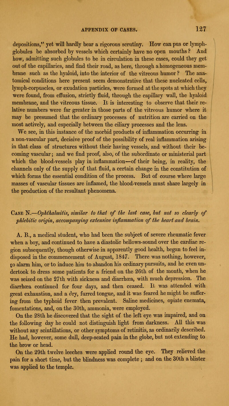 depositions, yet will hardly bear a rigorous scrutiny. How can pus or lymph- globules be absorbed by vessels which certainly have no open mouths ? And how, admitting such globules to be in circulation in these cases, could they get out of the capillaries, and find their road, as here, through a homogeneous mem- brane such as the hyaloid, into the interior of the vitreous humor ? The ana- tomical conditions here present seem demonstrative that these nucleated cells, lymph-corpuscles, or exudation particles, were formed at the spots at which they were found, from eifusion, strictly fluid, through the capillary wall, the hyaloid membrane, and the vitreous tissue. It is interesting to observe that their re- lative numbers were far greater in those parts of the vitreous humor where it may be presumed that the ordinary processes of nutrition are carried on the most actively, and especially between the ciliary processes and the lens. We see, in this instance of the morbid products of inflammation occurring in a non-vascular part, decisive proof of the possibility of real inflammation arising in that class of structures without their having vessels, and without their be- coming vascular; and we find proof, also, of the subordinate or ministerial part which the blood-vessels play in inflammation—of their being, in reality, the channels only of the supply of that fluid, a certain change in the constitution of which forms the essential condition of the process. But of course where large masses of vascular tissues are inflamed, the blood-vessels must share largely in the production of the resultant phenomena. Case N.—Ophthalmitis, similar to that of the last case, but not so clearly of phlebitic origin, accompanying extensive inflammation of the heart and brain. A. B., a medical student, who had been the subject of severe rheumatic fever when a boy, and continued to have a diastolic bellows-sound over the cardiac re- gion subsequently, though otherwise in apparently good health, began to feel in- disposed in the commencement of August, 1847. There was nothing, however, to alarm him, or to induce him to abandon his ordinary pursuits, and he even un- dertook to dress some patients for a friend on the 26th of the month, when he was seized on the 27th with sickness and diarrhoea, with much depression. The diarrhoea continued for four days, and then ceased. It was attended with great exhaustion, and a dry, furred tongue, and it was feared he might be suffer- ing from the typhoid fever then prevalent. Saline medicines, opiate enemata, fomentations, and, on the 30th, ammonia, were employed. On the 28th he discovered that the sight of the left eye was impaired, and on the following day he could not distinguish fight from darkness. All this was without any scintillations, or other symptoms of retinitis, as ordinarily described. He had, however, some dull, deep-seated pain in the globe, but not extending to the brow or head. On the 29th twelve leeches were applied round the eye. They relieved the pain for a short time, but the blindness was complete; and on the 30th a blister was applied to the temple.