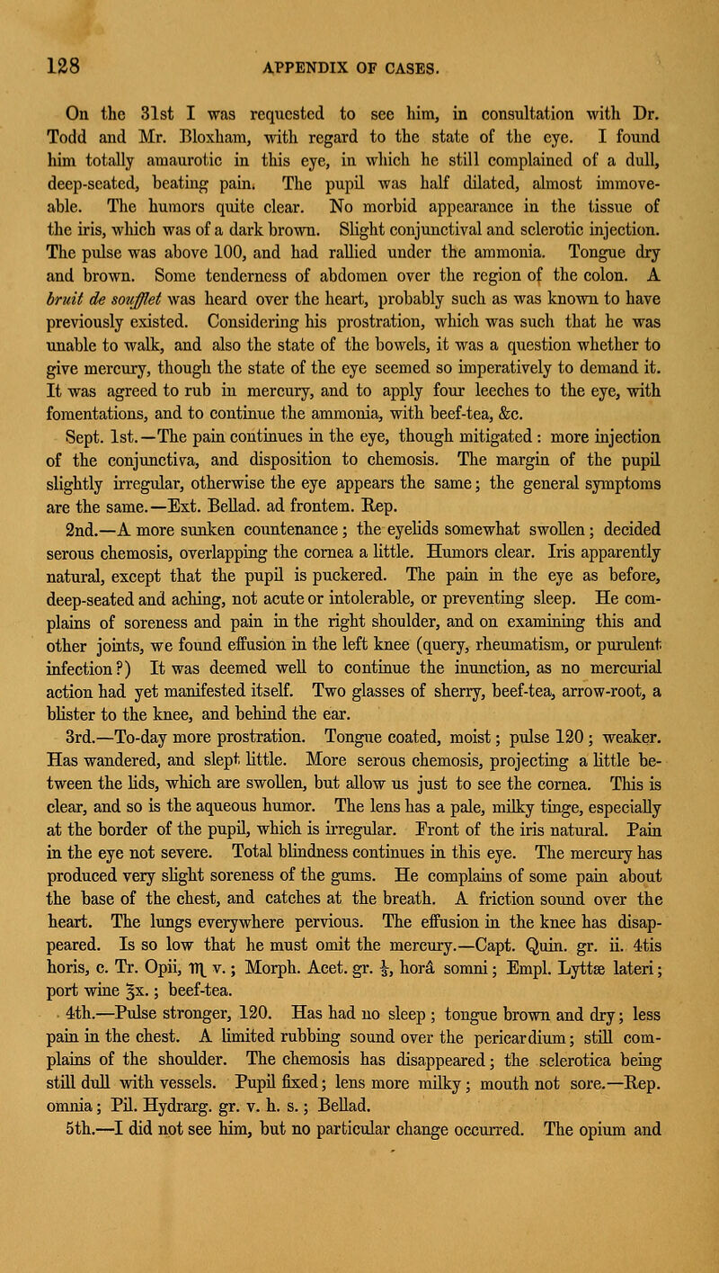 On the 31st I was requested to see him, in consultation with Dr. Todd and Mr. Bloxham, with regard to the state of the eye. I found him totally amaurotic in this eye, in which he still complained of a dull, deep-seated, beating pain. The pupil was half dilated, almost immove- able. The humors quite clear. No morbid appearance in the tissue of the iris, wliich was of a dark brown. Slight conjunctival and sclerotic injection. The pulse was above 100, and had rallied under the ammonia. Tongue dry and brown. Some tenderness of abdomen over the region of the colon. A bruit de soufflet was heard over the heart, probably such as was known to have previously existed. Considering his prostration, which was such that he was unable to walk, and also the state of the bowels, it was a question whether to give mercury, though the state of the eye seemed so imperatively to demand it. It was agreed to rub in mercury, and to apply four leeches to the eye, with fomentations, and to continue the ammonia, with beef-tea, &c. Sept. 1st.—The pain continues in the eye, though mitigated : more injection of the conjunctiva, and disposition to chemosis. The margin of the pupil slightly irregular, otherwise the eye appears the same; the general symptoms are the same.—Ext. Bellad. ad frontem. Hep. 2nd.—A more sunken countenance; the eyelids somewhat swollen; decided serous chemosis, overlapping the cornea a little. Humors clear. Iris apparently natural, except that the pupil is puckered. The pain in the eye as before, deep-seated and aching, not acute or intolerable, or preventing sleep. He com- plains of soreness and pain in the right shoulder, and on examining this and other joints, we found effusion in the left knee (query, rheumatism, or purulent infection?) It was deemed well to continue the inunction, as no mercurial action had yet manifested itself. Two glasses of sherry, beef-tea, arrow-root, a blister to the knee, and behind the ear. 3rd.—To-day more prostration. Tongue coated, moist; pulse 120 ; weaker. Has wandered, and slept little. More serous chemosis, projecting a little be- tween the Hds, which are swollen, but allow us just to see the cornea. This is clear, and so is the aqueous humor. The lens has a pale, milky tinge, especially at the border of the pupil, which is irregular. Front of the iris natural. Pain in the eye not severe. Total blindness continues in this eye. The mercury has produced very slight soreness of the gums. He complains of some pain about the base of the chest, and catches at the breath. A friction sound over the heart. The lungs everywhere pervious. The effusion in the knee has disap- peared. Is so low that he must omit the mercury.—Capt. Quin. gr. ii. 4tis horis, c. Tr. Opii, 1T1 v.; Morph. Acet. gr. \, hor& somni; Empl. Lyttse lateri; port wine §x.; beef-tea. 4th.—Pulse stronger, 120. Has had no sleep ; tongue brown and dry; less pain in the chest. A limited rubbing sound over the pericardium; still com- plains of the shoulder. The chemosis has disappeared; the sclerotica being still dull with vessels. Pupil fixed; lens more milky; mouth not sore.—Rep. omnia; Pil. Hydrarg. gr. v. h. s.; Bellad. 5th.—I did not see him, but no particular change occurred. The opium and