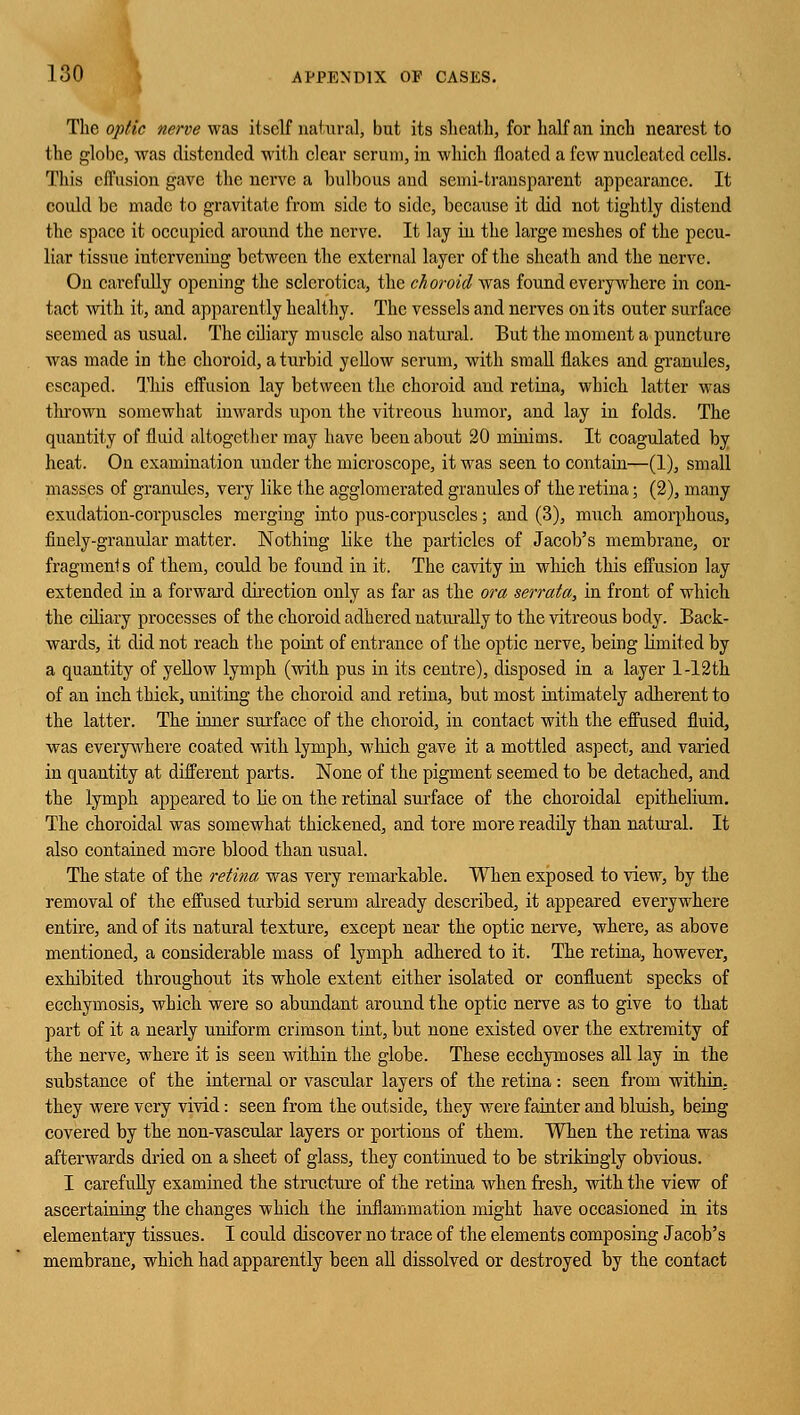 The optic nerve was itself natural, but its sheath, for half an inch nearest to the globe, was distended with clear scrum, in which floated a few nucleated cells. This effusion gave the nerve a bulbous and semi-transparent appearance. It could be made to gravitate from side to side, because it did not tightly distend the space it occupied around the nerve. It lay in the large meshes of the pecu- liar tissue intervening between the external layer of the sheath and the nerve. On carefully opening the sclerotica, the ch oroicl was found everywhere in con- tact with it, and apparently healthy. The vessels and nerves on its outer surface seemed as usual. The ciliary muscle also natural. But the moment a puncture was made in the choroid, a turbid yellow serum, with small flakes and granules, escaped. This effusion lay between the choroid and retina, which latter was tin-own somewhat inwards upon the vitreous humor, and lay in folds. The quantity of fluid altogether may have been about 20 minims. It coagulated by heat. On examination under the microscope, it was seen to contain—(1), small masses of granules, very like the agglomerated granules of the retina; (2), many exudation-corpuscles merging into pus-corpuscles; and (3), much amorphous, finely-granular matter. Nothing like the particles of Jacob's membrane, or fragments of them, could be found in it. The cavity in which this effusion lay extended in a forward direction only as far as the ora serrata, in front of which the ciliary processes of the choroid adhered naturally to the vitreous body. Back- wards, it did not reach the point of entrance of the optic nerve, being limited by a quantity of yellow lymph (with pus in its centre), disposed in a layer l-12th of an inch thick, uniting the choroid and retina, but most intimately adherent to the latter. The inner surface of the choroid, in contact with the effused fluid, was everywhere coated with lymph, winch gave it a mottled aspect, and varied in quantity at different parts. None of the pigment seemed to be detached, and the lymph appeared to lie on the retinal surface of the choroidal epithelium. The choroidal was somewhat thickened, and tore more readily than natural. It also contained more blood than usual. The state of the retina was very remarkable. When exposed to view, by the removal of the effused turbid serum already described, it appeared everywhere entire, and of its natural texture, except near the optic nerve, where, as above mentioned, a considerable mass of lymph adhered to it. The retina, however, exhibited throughout its whole extent either isolated or confluent specks of ecchymosis, which were so abundant around the optic nerve as to give to that part of it a nearly uniform crimson tint, but none existed over the extremity of the nerve, where it is seen within the globe. These ecchymoses all lay in the substance of the internal or vascular layers of the retina: seen from within, they were very vivid: seen from the outside, they were fainter and bluish, being covered by the non-vascular layers or portions of them. When the retina was afterwards dried on a sheet of glass, they continued to be strikingly obvious. I carefully examined the structure of the retina when fresh, with the view of ascertaining the changes which the inflammation might have occasioned in its elementary tissues. I could discover no trace of the elements composing Jacob's membrane, which had apparently been all dissolved or destroyed by the contact