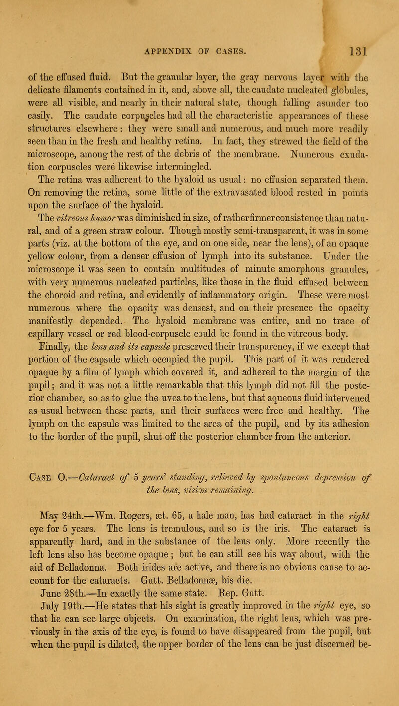 of the effused fluid. But the granular layer, the gray nervous layer with the delicate filaments contained in it, and, above all, the caudate nucleated globules, were all visible, and nearly in their natural state, though falling asunder too easily. The caudate corpuscles had all the characteristic appearances of these structures elsewhere: they were small and numerous, and much more readily seen than in the fresh and healthy retina. In fact, they strewed the field of the microscope, among the rest of the debris of the membrane. Numerous exuda- tion corpuscles were likewise intermingled. The retina was adherent to the hyaloid as usual: no effusion separated them. On removing the retina, some little of the extravasated blood rested in points upon the surface of the hyaloid. The vitreous humor was diminished hi size, of rather firmer consistence than natu- ral, and of a green straw colour. Though mostly semi-transparent, it was in some parts (viz. at the bottom of the eye, and on one side, near the lens), of an opaque yellow colour, from a denser effusion of lymph into its substance. Under the microscope it was seen to contain multitudes of minute amorphous granules, with very numerous nucleated particles, like those in the fluid effused between the choroid and retina, and evidently of inflammatory origin. These were most numerous where the opacity was densest, and on their presence the opacity manifestly depended. The hyaloid membrane was entire, and no trace of capillary vessel or red blood-corpuscle could be found in the vitreous body. Finally, the lens and Us capsule preserved their transparency, if we except that portion of the capsule which occupied the pupil. This part of it was rendered opaque by a film of lymph which covered it, and adhered to the margin of the pupil; and it was not a little remarkable that this lymph did not fill the poste- rior chamber, so as to glue the uvea to the lens, but that aqueous fluid intervened as usual between these parts, and their surfaces were free and healthy. The lymph on the capsule was limited to the area of the pupil, and by its adhesion to the border of the pupil, shut off the posterior chamber from the anterior. Case O.—Cataract of 5 years' standing, relieved by spontaneous depression of the lens, vision remaining. May 24th.—Wm. Rogers, eet. 65, a hale man, has had cataract in the right eye for 5 years. The lens is tremulous, and so is the his. The cataract is apparently hard, and hi the substance of the lens only. More recently the left lens also has become opaque ; but he can still see his way about, with the aid of Belladonna. Both hides are active, and there is no obvious cause to ac- count for the cataracts. Gutt. Belladonna?, bis die. June 28th.—In exactly the same state. Rep. Gutt. July 19th.—He states that his sight is greatly improved in the right eye, so that he can see large objects. On examination, the right lens, which was pre- viously in the axis of the eye, is found to have disappeared from the pupil, but when the pupil is dilated, the upper border of the lens can be just discerned be-