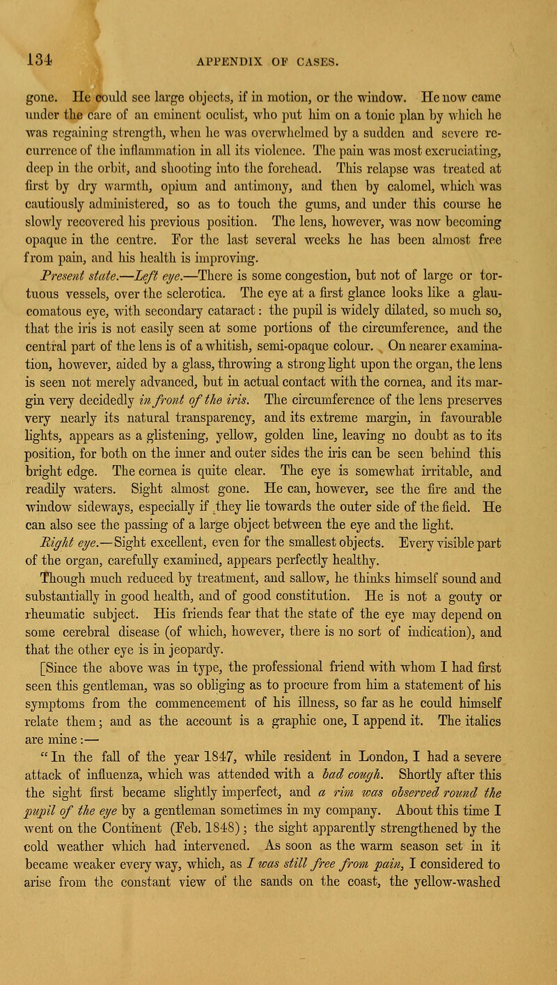 gone. He could see large objects, if in motion, or the window. He now came under the care of an eminent oculist, who put him on a tonic plan by which he was regaining strength, when he was overwhelmed by a sudden and severe re- currence of tlie inflammation in all its violence. The pain was most excruciating, deep in the orbit, and shooting into the forehead. This relapse was treated at first by dry warmth, opium and antimony, and then by calomel, which was cautiously administered, so as to touch the gums, and under this course he slowly recovered his previous position. The lens, however, was now becoming opaque in the centre. Tor the last several weeks he has been almost free from pain, and his health is improving. Present state.—Left eye.—There is some congestion, but not of large or tor- tuous vessels, over the sclerotica. The eye at a first glance looks Idee a glau- comatous eye, with secondary cataract: the pupd is widely dilated, so much so, that the iris is not easily seen at some portions of the circumference, and the central part of the lens is of a whitish, semi-opaque colour. On nearer examina- tion, however, aided by a glass, throwing a strong light upon the organ, the lens is seen not merely advanced, but in actual contact with the cornea, and its mar- gin very decidedly in front of the iris. The circumference of the lens preserves very nearly its natural transparency, and its extreme margin, in favourable lights, appears as a glistening, yellow, golden Vine, leaving no doubt as to its position, for both on the inner and outer sides the iris can be seen behind this bright edge. The cornea is quite clear. The eye is somewhat irritable, and readily waters. Sight almost gone. He can, however, see the fire and the window sideways, especially if .they lie towards the outer side of the field. He can also see the passing of a large object between the eye and the light. Right eye.—Sight excellent, even for the smallest objects. Every visible part of the organ, carefully examined, appears perfectly healthy. Though much reduced by treatment, and sallow, he thinks himself sound and substantially in good health, and of good constitution. He is not a gouty or rheumatic subject. His friends fear that the state of the eye may depend on some cerebral disease (of which, however, there is no sort of indication), and that the other eye is in jeopardy. [Since the above was in type, the professional friend with whom I had first seen this gentleman, was so obliging as to procure from him a statement of his symptoms from the commencement of his illness, so far as he could himself relate them; and as the account is a graphic one, I append it. The italics are mine:—  In the fall of the year 1847, while resident in London, I had a severe attack of influenza, which was attended with a bad cough. Shortly after this the sight first became slightly imperfect, and a rim was observed round the pupil of the eye by a gentleman sometimes in my company. About this time I went on the Continent (Feb. 1848); the sight apparently strengthened by the cold weather which had intervened. As soon as the warm season set in it became weaker every way, which, as / was still free from pain, I considered to arise from the constant view of the sands on the coast, the yellow-washed