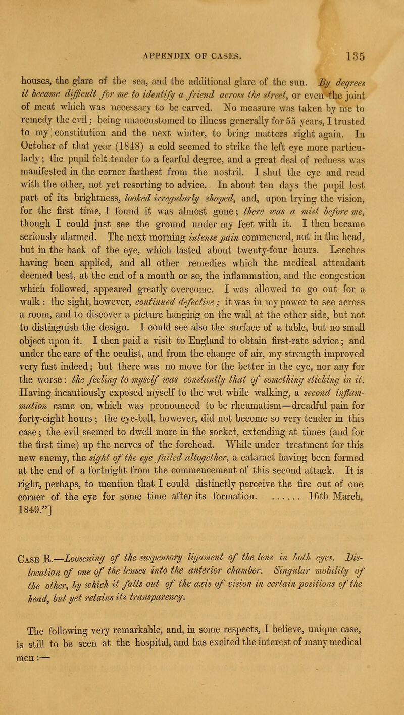 houses, the glare of the sea, and the additional glare of the sun. By degrees it became difficult for me to identify a friend across the street, or even the joint of meat which was necessary to be carved. No measure was taken by me to remedy the evil; being unaccustomed to illness generally for 55 years, I trusted to my constitution and the next winter, to bring matters right again. In October of that year (1848) a cold seemed to strike the left eye more particu- larly ; the pupil felt .tender to a fearful degree, and a great deal of redness was manifested in the comer farthest from the nostril. I shut the eye and read with the other, not yet resorting to advice. In about ten days the pupil lost part of its brightness, looked irregularly shaped, and, upon trying the vision, for the first time, I found it was almost gone; tliere was a mist before me, though I could just see the ground under my feet with it. I then became seriously alarmed. The next morning intense pain commenced, not in the head, but in the back of the eye, which lasted about twenty-four hours. Leeches having been applied, and all other remedies which the medical attendant deemed best, at the end of a month or so, the inflammation, and the congestion which followed, appeared greatly overcome. I was allowed to go out for a walk : the sight, however, continued defective ; it was in my power to see across a room, and to discover a picture hanging on the wall at the other side, but not to distinguish the design. I could see also the surface of a table, but no small object upon it. I then paid a visit to England to obtain first-rate advice; and under the care of the oculist, and from the change of ah-, my strength improved very fast indeed; but there was no move for the better in the eye, nor any for the worse: the feeling to myself was constantly that of something sticking in it. Having incautiously exposed myself to the wet while walking, a second inflam- mation came on, which was pronounced to be rheumatism—dreadful pain for forty-eight hours; the eye-ball, however, did not become so very tender in this case; the evil seemed to dwell more in the socket, extending at times (and for the first time) up the nerves of the forehead. While under treatment for this new enemy, the sight of the eye failed altogether, a cataract having been formed at the end of a fortnight from the commencement of this second attack. It is right, perhaps, to mention that I could distinctly perceive the fire out of one corner of the eye for some time after its formation 16th March, 1849.] Case U.—Loosening of the suspensory ligament of the lens in both eyes. Dis- location of one of the lenses into the anterior chamber. Singular mobility of the other, by which it falls out of the axis of vision in certain positions of the head, but yet retains its transparency. The following very remarkable, and, in some respects, I believe, unique case, is still to be seen at the hospital, and has excited the interest of many medical men:—
