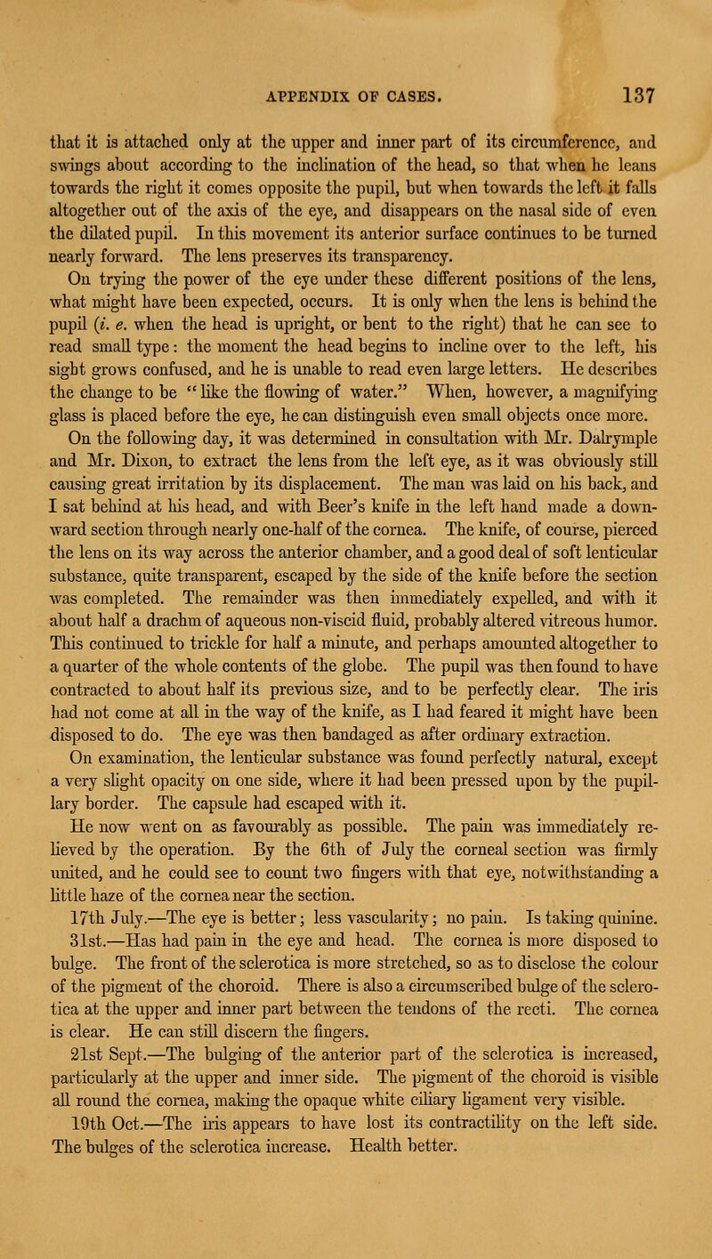 that it is attached only at the upper and inner part of its circumference, and swings about according to the inclination of the head, so that when he leans towards the right it comes opposite the pupil, but when towards the left it falls altogether out of the axis of the eye, and disappears on the nasal side of even the dilated pupil. In this movement its anterior surface continues to be turned nearly forward. The lens preserves its transparency. Ou trying the power of the eye under these different positions of the lens, what might have been expected, occurs. It is only when the lens is behind the pupil (*. e. when the head is upright, or bent to the right) that he can see to read small type: the moment the head begins to incline over to the left, his sight grows confused, and he is unable to read even large letters. He describes the change to be  like the flowing of water. When, however, a magnifying glass is placed before the eye, he can distinguish even small objects once more. On the following day, it was determined in consultation with Mr. Dalryruple and Mr. Dixon, to extract the lens from the left eye, as it was obviously still causing great irritation by its displacement. The man was laid on his back, and I sat behind at his head, and with Beer's knife in the left hand made a down- ward section through nearly one-half of the cornea. The knife, of course, pierced the lens on its way across the anterior chamber, and a good deal of soft lenticular substance, quite transparent, escaped by the side of the knife before the section was completed. The remainder was then immediately expelled, and with it about half a drachm of aqueous non-viscid fluid, probably altered vitreous humor. This continued to trickle for half a minute, and perhaps amounted altogether to a quarter of the whole contents of the globe. The pupil was then found to have contracted to about half its previous size, and to be perfectly clear. The iris had not come at all in the way of the knife, as I had feared it might have been disposed to do. The eye was then bandaged as after ordinary extraction. On examination, the lenticular substance was found perfectly natural, except a very slight opacity on one side, where it had been pressed upon by the pupil- lary border. The capsule had escaped with it. He now went on as favourably as possible. The pain was immediately re- lieved by the operation. By the 6th of July the corneal section was firmly united, and he could see to count two fingers with that eye, notwithstanding a little haze of the cornea near the section. 17th July.—The eye is better; less vascularity; no pain. Is taking quinine. 31st.—Has had pain in the eye and head. The cornea is more disposed to bulge. The front of the sclerotica is more stretched, so as to disclose the colour of the pigment of the choroid. There is also a circumscribed bulge of the sclero- tica at the upper and inner part between the tendons of the recti. The cornea is clear. He can still discern the fingers. 21st Sept.—The bulging of the anterior part of the sclerotica is increased, particularly at the upper and inner side. The pigment of the choroid is visible all round the cornea, making the opaque white ciliary ligament very visible. 19th Oct.—The iris appears to have lost its contractility on the left side. The bulges of the sclerotica increase. Health better.