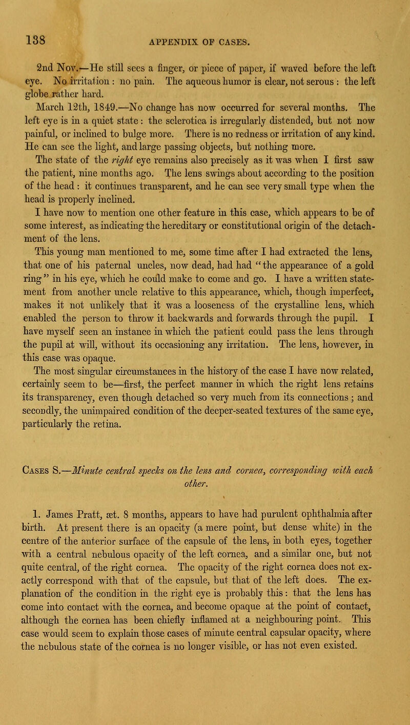 2nd Nov.—He still sees a finger, or piece of paper, if waved before the left eye. No irritation : no pain. The aqueous humor is clear, not serous : the left globe rather hard. March 12th, 1S49.—No change has now occurred for several months. The left eye is in a quiet state: the sclerotica is irregularly distended, but not now painful, or inclined to bulge more. There is no redness or irritation of any kind. He can see the light, and large passing objects, but nothing more. The state of the right eye remains also precisely as it was when I first saw the patient, nine months ago. The lens swings about according to the position of the head : it continues transparent, and he can sec very small type when the head is properly inclined. I have now to mention one other feature in this case, which appears to be of some interest, as indicating the hereditary or constitutional origin of the detach- ment of the lens. This young man mentioned to me, some time after I had extracted the lens, that one of his paternal uncles, now dead, had had  the appearance of a gold ring  in his eye, which he could make to come and go. I have a written state- ment from another uncle relative to this appearance, which, though imperfect, makes it not unlikely that it was a looseness of the crystalline lens, which enabled the person to throw it backwards and forwards through the pupil. I have myself seen an instance in which the patient could pass the lens through the pupil at will, without its occasioning any irritation. The lens, however, in this case was opaque. The most singular circumstances in the history of the case I have now related, certainly seem to be—first, the perfect manner in which the right lens retains its transparency, even though detached so very much from its connections ; and secondly, the unimpaired condition of the deeper-seated textures of the same eye, particularly the retina. Cases S.—Minute central species on the lens and cornea, corresponding with each other. 1. James Pratt, set. 8 months, appears to have had purulent ophthalmia after birth. At present there is an opacity (a mere point, but dense white) in the centre of the anterior surface of the capsule of the lens, in both eyes, together with a central nebulous opacity of the left cornea, and a similar one, but not quite central, of the right cornea. The opacity of the right cornea does not ex- actly correspond with that of the capsule, but that of the left does. The ex- planation of the condition in the right eye is probably this : that the lens has come into contact with the cornea, and become opaque at the point of contact, although the cornea has been chiefly inflamed at a neighbouring point. This case would seem to explain those cases of minute central capsular opacity, where the nebulous state of the cornea is no longer visible, or has not even existed.