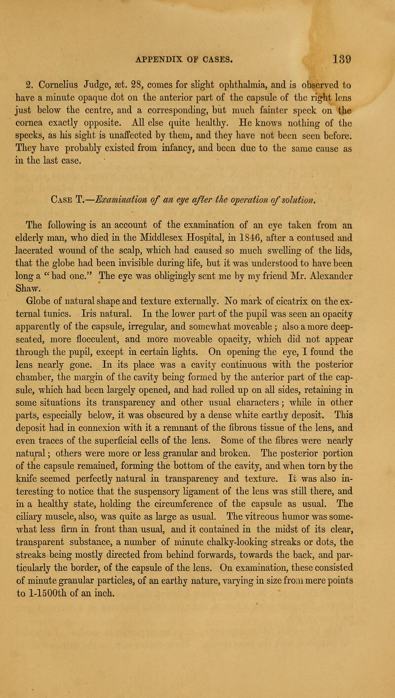 2. Cornelius Judge, set. 28, comes for slight ophthalmia, and is observed to have a minute opaque dot on the anterior part of the capsule of the right lens just below the centre, and a corresponding, but much fainter speck on the cornea exactly opposite. All else quite healthy. He knows nothing of the specks, as his sight is unaffected by them, and they have not been seen before. They have probably existed from infancy, and been due to the same cause as in the last case. Case T.—Examination of an eye after the operation of solution. The following is an account of the examination of an eye taken from an elderly man, who died in the Middlesex Hospital, in 1846, after a contused and lacerated wound of the scalp, which had caused so much swelling of the lids, that the globe had been invisible during life, but it was understood to have been long a  bad one. The eye was obligingly sent me by my friend Mr. Alexander Shaw. Globe of natural shape and texture externally. No mark of cicatrix on the ex- ternal tunics. Iris natural. In the lower part of the pupil was seen an opacity apparently of the capsule, irregular, and somewhat moveable; also a more deep- seated, more floeculent, and more moveable opacity, which did not appear through the pupil, except in certain lights. On opening the eye, I found the lens nearly gone. In its place was a cavity continuous with the posterior chamber, the margin of the cavity being formed by the anterior part of the cap- sule, which had been largely opened, and had rolled up on all sides, retaining in some situations its transparency and other usual characters; while in other parts, especially below, it was obscured by a dense white earthy deposit. This deposit had in connexion with it a remnant of the fibrous tissue of the lens, and even traces of the superficial cells of the lens. Some of the fibres were nearly natural; others were more or less granular and broken. The posterior portion of the capsule remained, forming the bottom of the cavity, and when torn by the knife seemed perfectly natural in transparency and texture. It was also in- teresting to notice that the suspensory ligament of the lens was still there, and in a healthy state, holding the circumference of the capsule as usual. The ciliary muscle, also, was quite as large as usual. The vitreous humor was some- what less firm in front than usual, and it contained in the midst of its clear, transparent substance, a number of minute chalky-looking streaks or dots, the streaks being mostly directed from behind forwards, towards the back, and par- ticularly the border, of the capsule of the lens. On examination, these consisted of minute granular particles, of an earthy nature, varying in size from mere points to 1-15 00th of an inch.