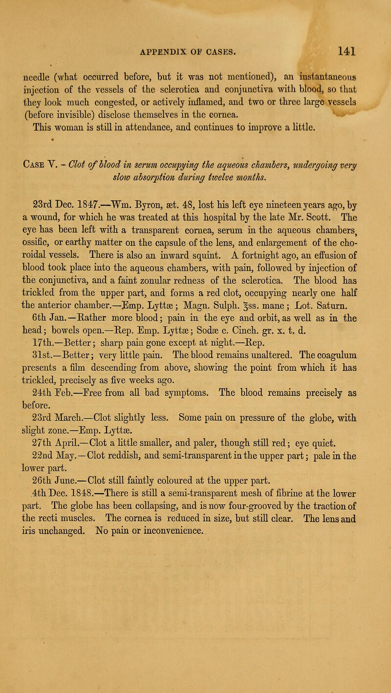 needle (what occurred before, but it was not mentioned), an instantaneous injection of the vessels of the sclerotica and conjunctiva with blood, so that they look much congested, or actively inflamed, and two or three large vessels (before invisible) disclose themselves in the cornea. This woman is still in attendance, and continues to improve a little. Case V. - Clot of blood in serum occupying the aqueous chambers, undergoing very slow absorption during twelve months. 23rd Dec. 1847.—Wm. Byron, set. 48, lost his left eye nineteen years ago, by a wound, for which he was treated at this hospital by the late Mr. Scott. The eye has been left with a transparent cornea, serum in the aqueous chambers, ossific, or earthy matter on the capsule of the lens, and enlargement of the cho- roidal vessels. There is also an inward squint. A fortnight ago, an effusion of blood took place into the aqueous chambers, with pain, followed by injection of the conjunctiva, and a faint zonular redness of the sclerotica. The blood has trickled from the upper part, and forms a red clot, occupying nearly one half the anterior chamber.—Emp. Lyttse; Magn. Sulph. §ss. mane; Lot. Saturn. 6th Jan.—Rather more blood; pain in the eye and orbit, as well as in the head; bowels open.—Rep. Emp. Lyttse; Sodse c. Cinch, gr. x. t. d. 17th.—Better; sharp pain gone except at night.—Rep. 31st.—Better; very little pain. The blood remains unaltered. Thecoagulum presents a film descending from above, showing the point from which it has trickled, precisely as five weeks ago. 21th Eeb.—Eree from all bad symptoms. The blood remains precisely as before. 23rd March.—Clot slightly less. Some pain on pressure of the globe, with slight zone.—Emp. Lyttae. 27th April.—Clot a little smaller, and paler, though still red; eye quiet. 22nd May.—Clot reddish, and semi-transparent in the upper part; pale in the lower part. 26th June.—Clot still faintly coloured at the upper part. 4th Dec. 1848.—-There is still a semi-transparent mesh of fibrine at the lower part. The globe has been collapsing, and is now four-grooved by the traction of the recti muscles. The cornea is reduced in size, but still clear. The lens and iris unchanged. No pain or inconvenience.