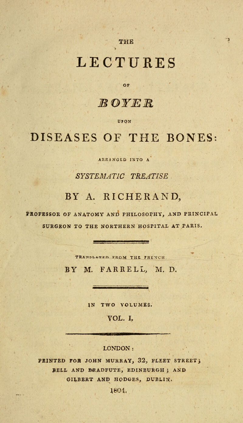 LECTURES DISEASES OF THE BONES: ARRANGED INTO A SYSTEMATIC TREATISE BY A. RICHERAND, PROFESSOR OF ANATOMY AND PHILOSOPHY, AND PRINCIPAL SURGEON TO THE NORTHERN HOSPITAL AT PARIS. TRANSLATE!* from THE FRENCH BY M. FARRELL, M. D. JN TWO VOLUMES. VOL. L LONDON: PRINTED FOR JOHN MURRAY, 32, FLEET STREET> BELL AND BiRADFUTE, EDINEURGH J AND GILBERT ANp HODGES, DUBLIN* 1804,